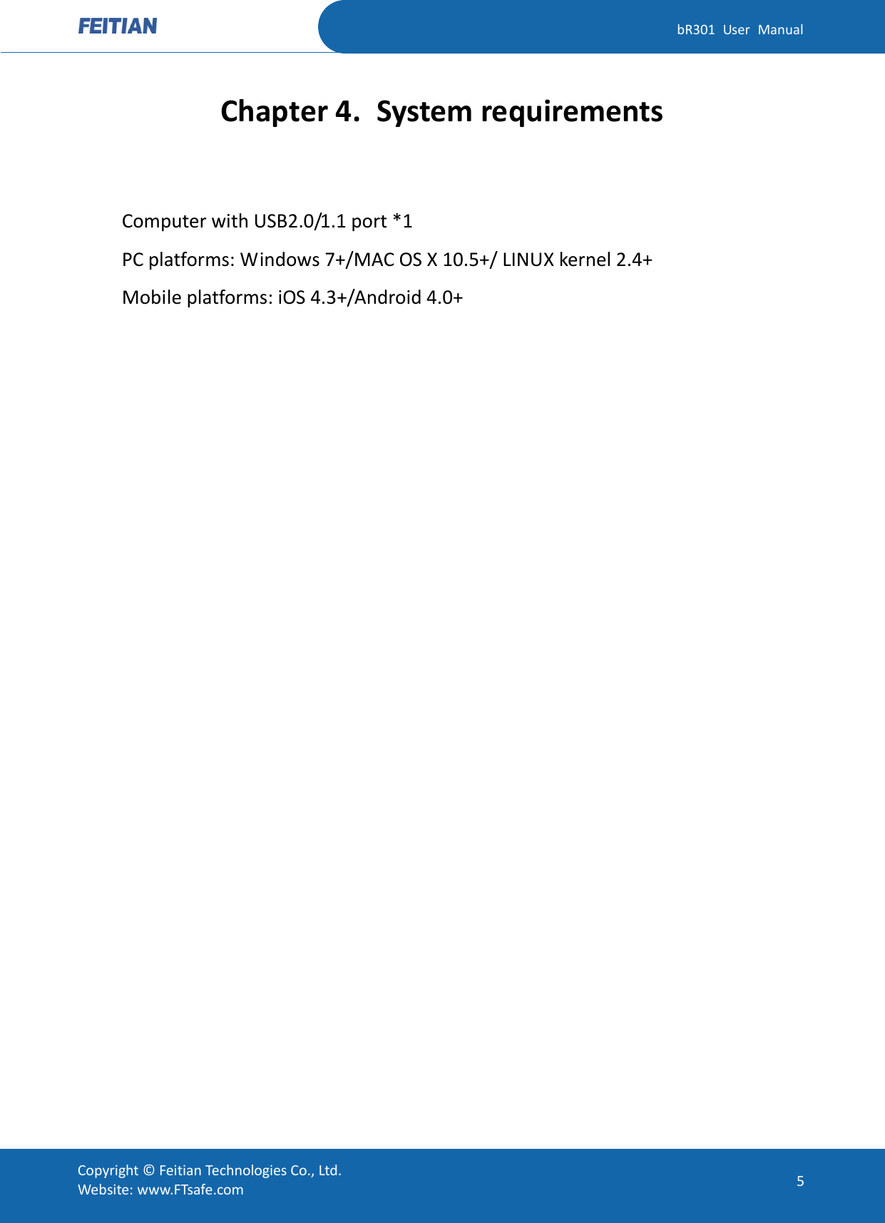   bR301  User  Manual Copyright ©  Feitian Technologies Co., Ltd. Website: www.FTsafe.com 5 Chapter 4. System requirements  Computer with USB2.0/1.1 port *1   PC platforms: Windows 7+/MAC OS X 10.5+/ LINUX kernel 2.4+ Mobile platforms: iOS 4.3+/Android 4.0+   