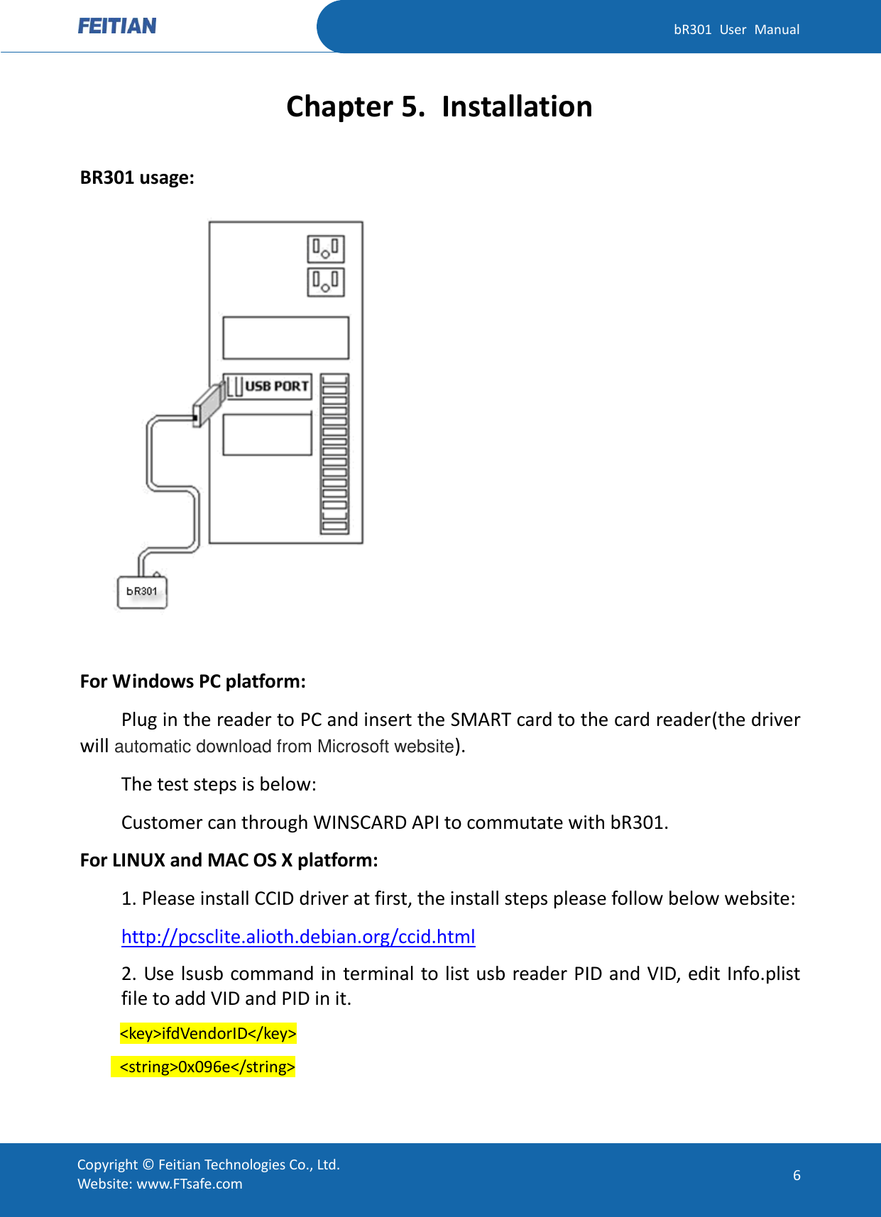   bR301  User  Manual Copyright ©  Feitian Technologies Co., Ltd. Website: www.FTsafe.com 6 Chapter 5. Installation BR301 usage:   For Windows PC platform:   Plug in the reader to PC and insert the SMART card to the card reader(the driver will automatic download from Microsoft website). The test steps is below: Customer can through WINSCARD API to commutate with bR301. For LINUX and MAC OS X platform:   1. Please install CCID driver at first, the install steps please follow below website: http://pcsclite.alioth.debian.org/ccid.html 2. Use lsusb command in terminal to list usb reader PID and VID, edit Info.plist file to add VID and PID in it.     &lt;key&gt;ifdVendorID&lt;/key&gt;   &lt;string&gt;0x096e&lt;/string&gt; 