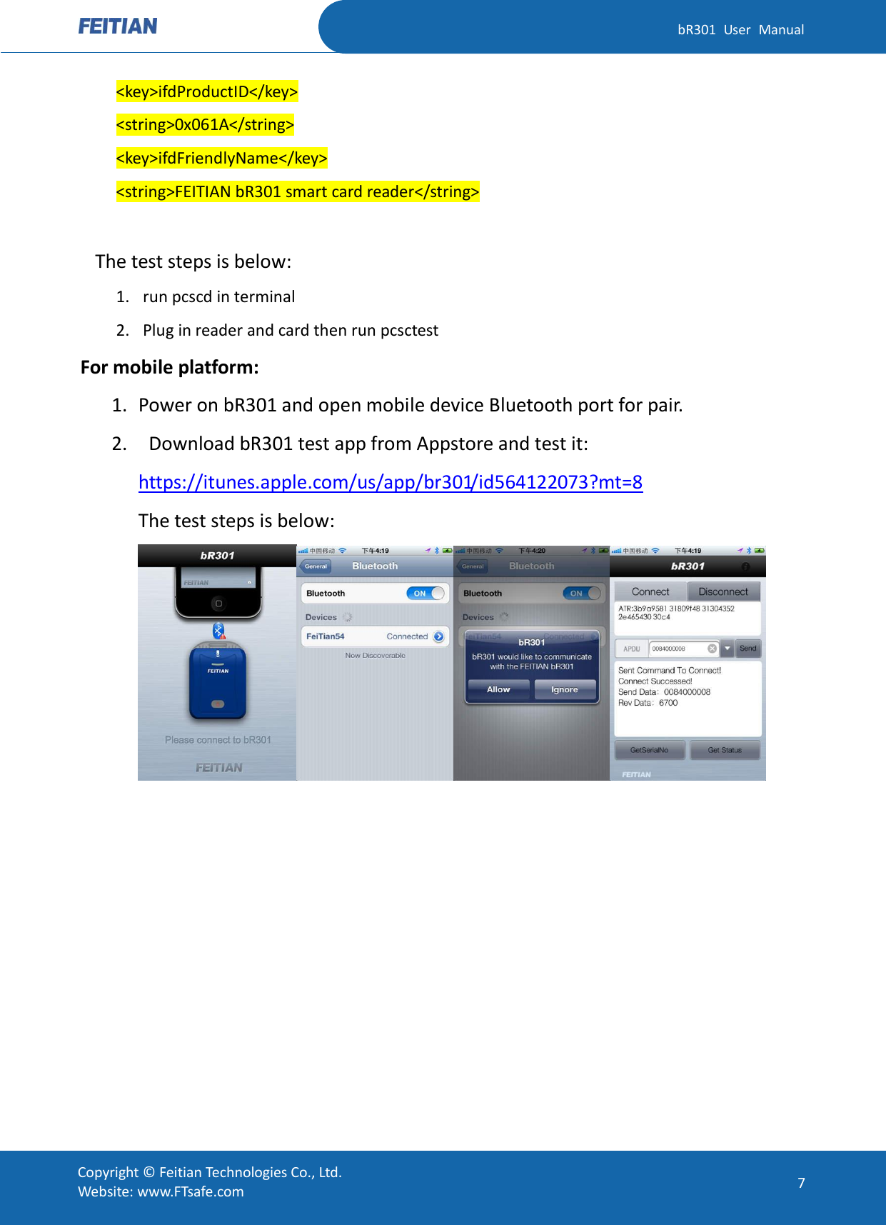   bR301  User  Manual Copyright ©  Feitian Technologies Co., Ltd. Website: www.FTsafe.com 7 &lt;key&gt;ifdProductID&lt;/key&gt; &lt;string&gt;0x061A&lt;/string&gt; &lt;key&gt;ifdFriendlyName&lt;/key&gt; &lt;string&gt;FEITIAN bR301 smart card reader&lt;/string&gt;  The test steps is below: 1. run pcscd in terminal 2. Plug in reader and card then run pcsctest For mobile platform: 1. Power on bR301 and open mobile device Bluetooth port for pair. 2.   Download bR301 test app from Appstore and test it: https://itunes.apple.com/us/app/br301/id564122073?mt=8 The test steps is below:   