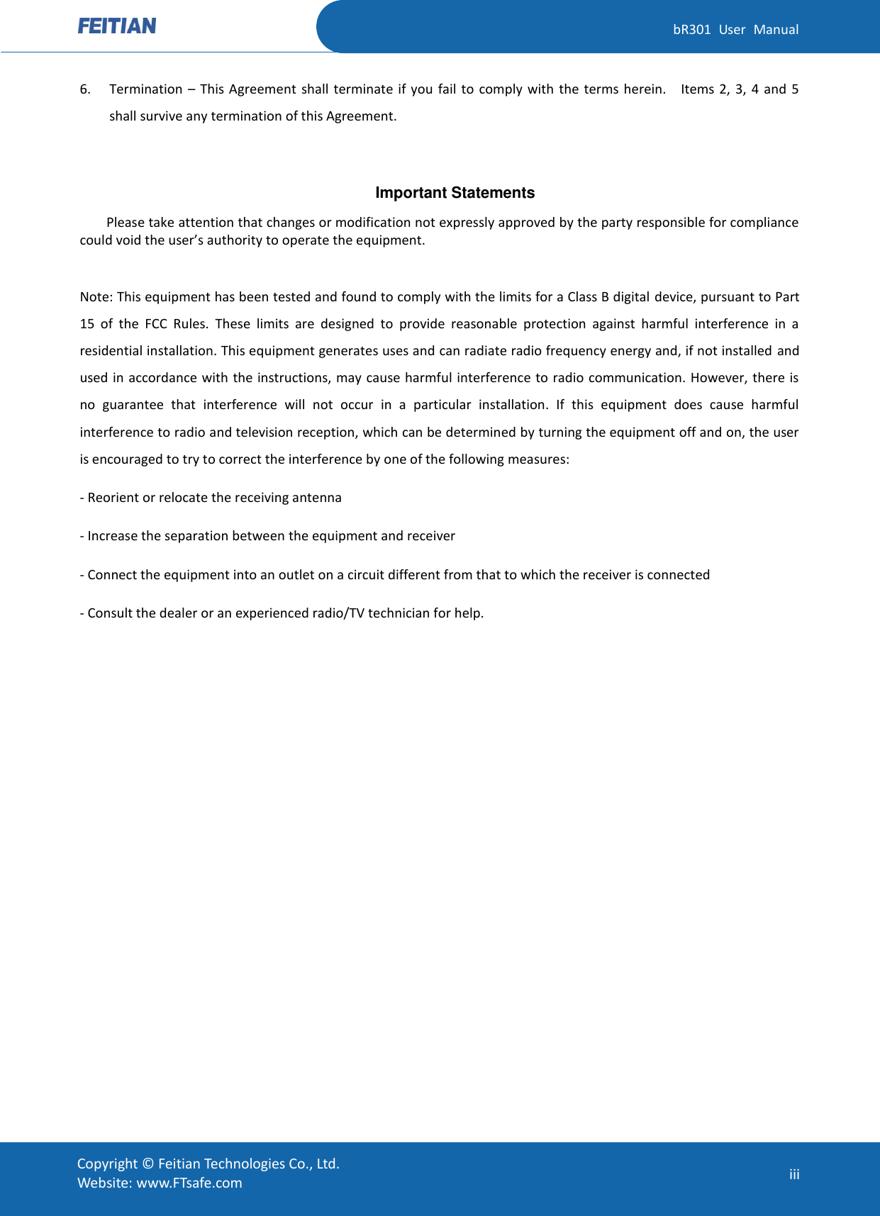   bR301  User  Manual Copyright ©  Feitian Technologies Co., Ltd. Website: www.FTsafe.com iii 6. Termination  – This Agreement  shall  terminate if  you  fail to  comply with  the terms herein.    Items 2,  3,  4 and  5 shall survive any termination of this Agreement.  Important Statements Please take attention that changes or modification not expressly approved by the party responsible for compliance could void the user’s authority to operate the equipment.  Note: This equipment has been tested and found to comply with the limits for a Class B digital device, pursuant to Part 15  of  the  FCC  Rules.  These  limits  are  designed  to  provide  reasonable  protection  against  harmful  interference  in  a residential installation. This equipment generates uses and can radiate radio frequency energy and, if not installed and used in accordance with the instructions, may cause harmful interference to radio communication. However, there is no  guarantee  that  interference  will  not  occur  in  a  particular  installation.  If  this  equipment  does  cause  harmful interference to radio and television reception, which can be determined by turning the equipment off and on, the user is encouraged to try to correct the interference by one of the following measures: - Reorient or relocate the receiving antenna - Increase the separation between the equipment and receiver - Connect the equipment into an outlet on a circuit different from that to which the receiver is connected - Consult the dealer or an experienced radio/TV technician for help.  