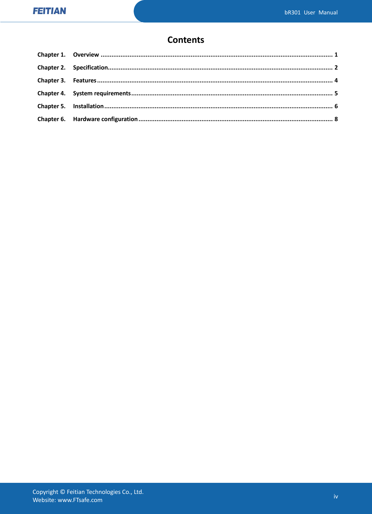   bR301  User  Manual Copyright ©  Feitian Technologies Co., Ltd. Website: www.FTsafe.com iv Contents Chapter 1. Overview ................................................................................................................................. 1 Chapter 2. Specification............................................................................................................................. 2 Chapter 3. Features ................................................................................................................................... 4 Chapter 4. System requirements ................................................................................................................ 5 Chapter 5. Installation ............................................................................................................................... 6 Chapter 6. Hardware configuration ............................................................................................................ 8  