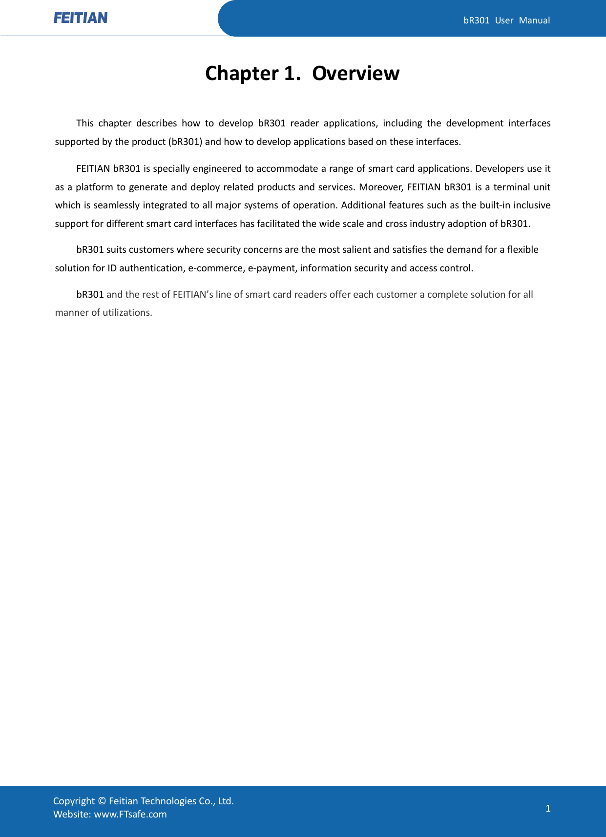   bR301  User  Manual Copyright ©  Feitian Technologies Co., Ltd. Website: www.FTsafe.com 1 Chapter 1. Overview This  chapter  describes  how  to  develop  bR301  reader  applications,  including  the  development  interfaces supported by the product (bR301) and how to develop applications based on these interfaces. FEITIAN bR301 is specially engineered to accommodate a range of smart card applications. Developers use it as a platform to generate and deploy related products and services. Moreover, FEITIAN bR301 is a terminal unit which is seamlessly integrated to all major systems of operation. Additional features such as the built-in inclusive support for different smart card interfaces has facilitated the wide scale and cross industry adoption of bR301. bR301 suits customers where security concerns are the most salient and satisfies the demand for a flexible solution for ID authentication, e-commerce, e-payment, information security and access control.  bR301 and the rest of FEITIAN’s line of smart card readers offer each customer a complete solution for all manner of utilizations.                 