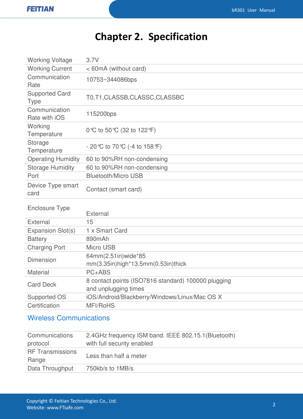   bR301  User  Manual Copyright ©  Feitian Technologies Co., Ltd. Website: www.FTsafe.com 2 Chapter 2. Specification Working Voltage 3.7V  Working Current &lt; 60mA (without card)  Communication Rate 10753~344086bps  Supported Card Type T0,T1,CLASSB,CLASSC,CLASSBC  Communication Rate with iOS 115200bps  Working Temperature 0°C to 50°C (32 to 122°F)  Storage Temperature - 20°C to 70°C (-4 to 158°F)  Operating Humidity 60 to 90%RH non-condensing  Storage Humidity 60 to 90%RH non-condensing  Port Bluetooth/Micro USB  Device Type smart card Contact (smart card)  Enclosure Type  External  External 15  Expansion Slot(s) 1 x Smart Card  Battery 890mAh  Charging Port Micro USB  Dimension 64mm(2.51in)wide*85 mm(3.35in)high*13.5mm(0.53in)thick  Material PC+ABS  Card Deck 8 contact points (ISO7816 standard) 100000 plugging and unplugging times  Supported OS iOS/Android/Blackberry/Windows/Linux/Mac OS X  Certification MFI/RoHS  Wireless Communications   Communications protocol 2.4GHz frequency ISM band. IEEE 802.15.1(Bluetooth) with full security enabled  RF Transmissions Range Less than half a meter  Data Throughput 750kb/s to 1MB/s  