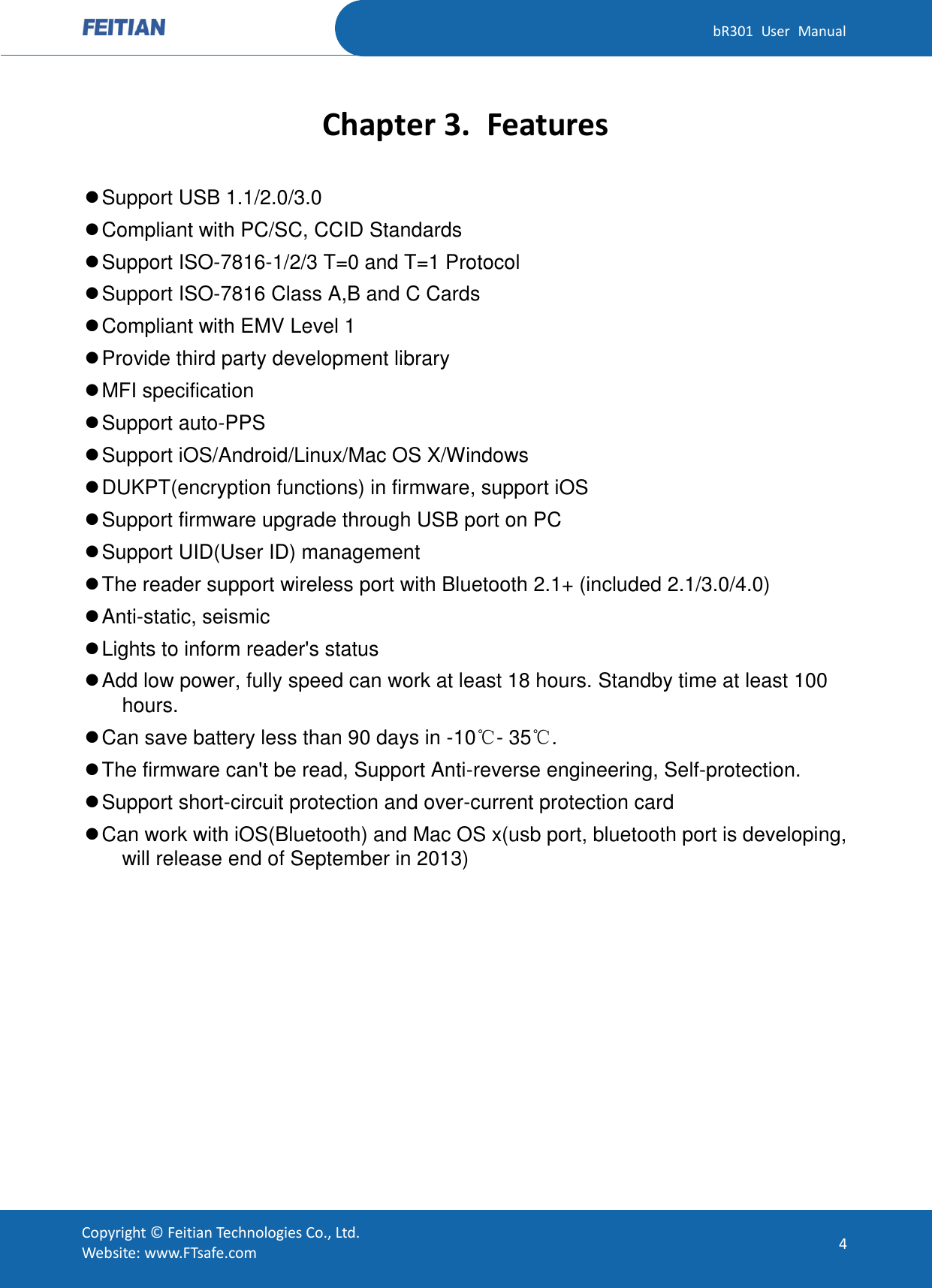   bR301  User  Manual Copyright ©  Feitian Technologies Co., Ltd. Website: www.FTsafe.com 4 Chapter 3. Features  Support USB 1.1/2.0/3.0  Compliant with PC/SC, CCID Standards  Support ISO-7816-1/2/3 T=0 and T=1 Protocol  Support ISO-7816 Class A,B and C Cards  Compliant with EMV Level 1  Provide third party development library  MFI specification  Support auto-PPS  Support iOS/Android/Linux/Mac OS X/Windows  DUKPT(encryption functions) in firmware, support iOS  Support firmware upgrade through USB port on PC  Support UID(User ID) management  The reader support wireless port with Bluetooth 2.1+ (included 2.1/3.0/4.0)  Anti-static, seismic  Lights to inform reader&apos;s status  Add low power, fully speed can work at least 18 hours. Standby time at least 100 hours.  Can save battery less than 90 days in -10℃- 35℃.  The firmware can&apos;t be read, Support Anti-reverse engineering, Self-protection.  Support short-circuit protection and over-current protection card  Can work with iOS(Bluetooth) and Mac OS x(usb port, bluetooth port is developing, will release end of September in 2013) 