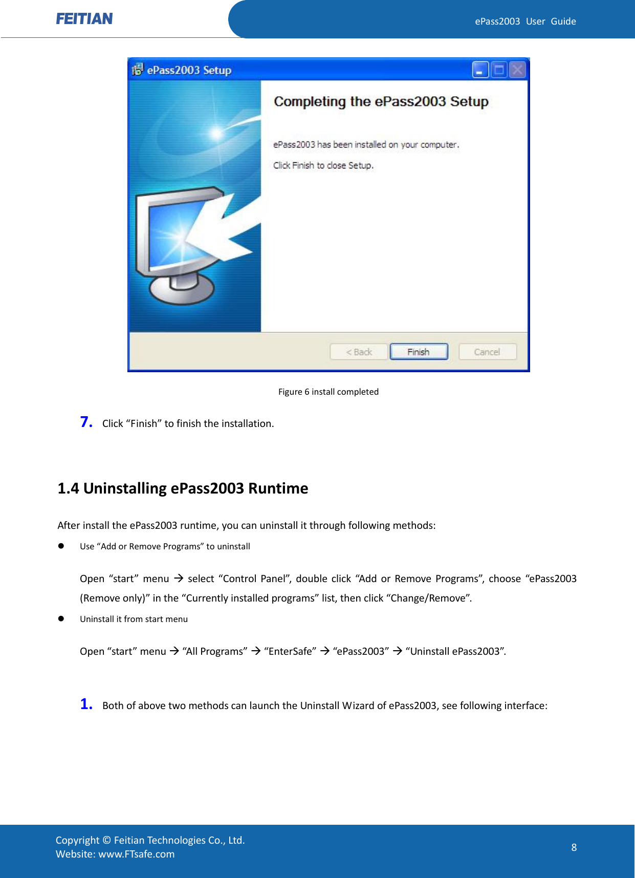  ePass2003 User Guide  Figure 6 install completed 7. Click “Finish” to finish the installation.    1.4 Uninstalling ePass2003 Runtime After install the ePass2003 runtime, you can uninstall it through following methods:  Use “Add or Remove Programs” to uninstall   Open  “start”  menu   select  “Control Panel”, double click “Add or Remove Programs”, choose “ePass2003 (Remove only)” in the “Currently installed programs” list, then click “Change/Remove”.    Uninstall it from start menu   Open “start” menu  “All Programs”  “EnterSafe”  “ePass2003”  “Uninstall ePass2003”.    1. Both of above two methods can launch the Uninstall Wizard of ePass2003, see following interface:  Copyright © Feitian Technologies Co., Ltd. Website: www.FTsafe.com 8 