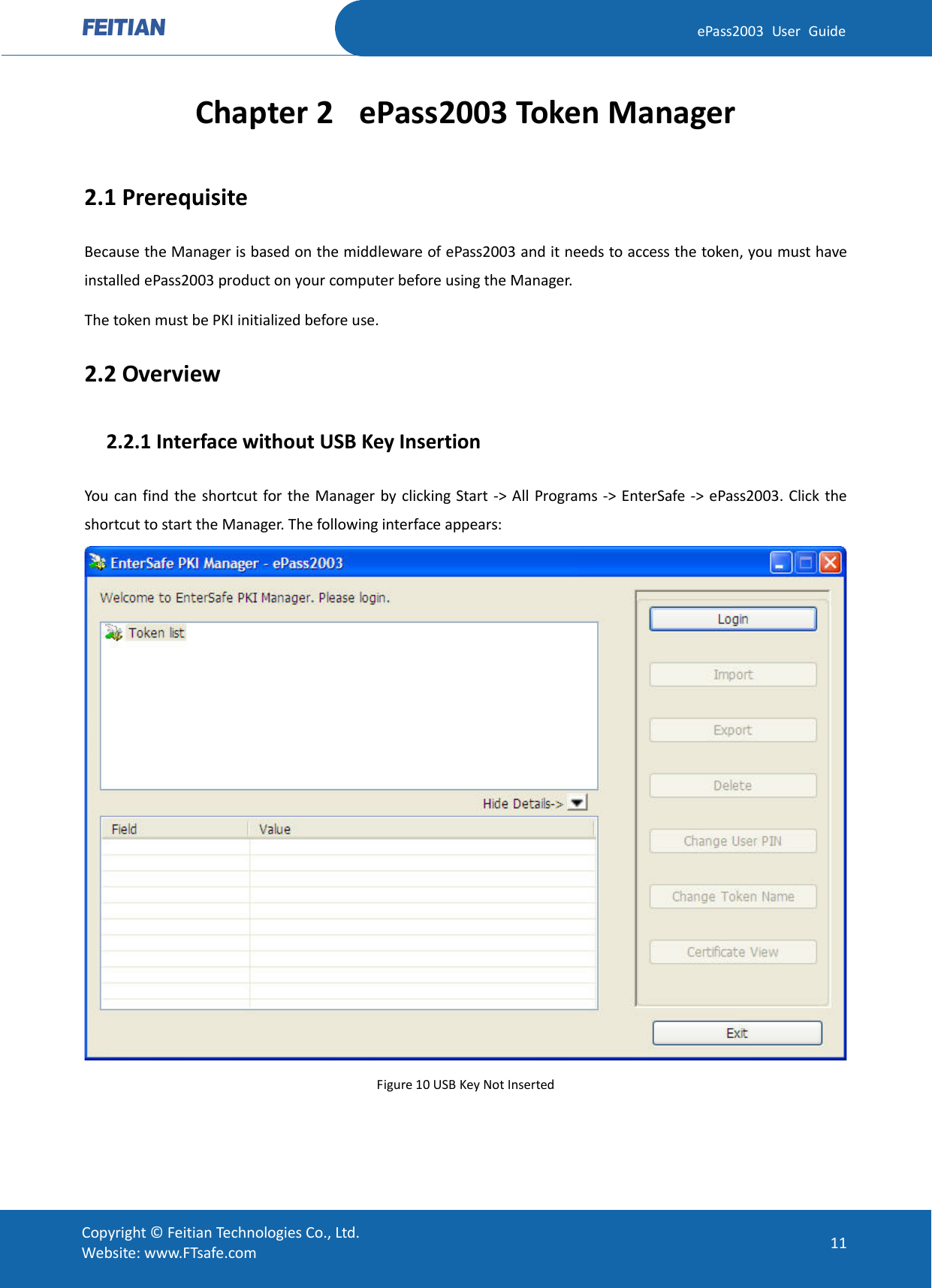  ePass2003 User Guide Chapter 2 ePass2003 Token Manager 2.1 Prerequisite Because the Manager is based on the middleware of ePass2003 and it needs to access the token, you must have installed ePass2003 product on your computer before using the Manager.   The token must be PKI initialized before use. 2.2 Overview   2.2.1 Interface without USB Key Insertion You can find the shortcut for the Manager by clicking Start -&gt; All Programs -&gt; EnterSafe -&gt; ePass2003. Click the shortcut to start the Manager. The following interface appears:  Figure 10 USB Key Not Inserted  Copyright © Feitian Technologies Co., Ltd. Website: www.FTsafe.com 11 