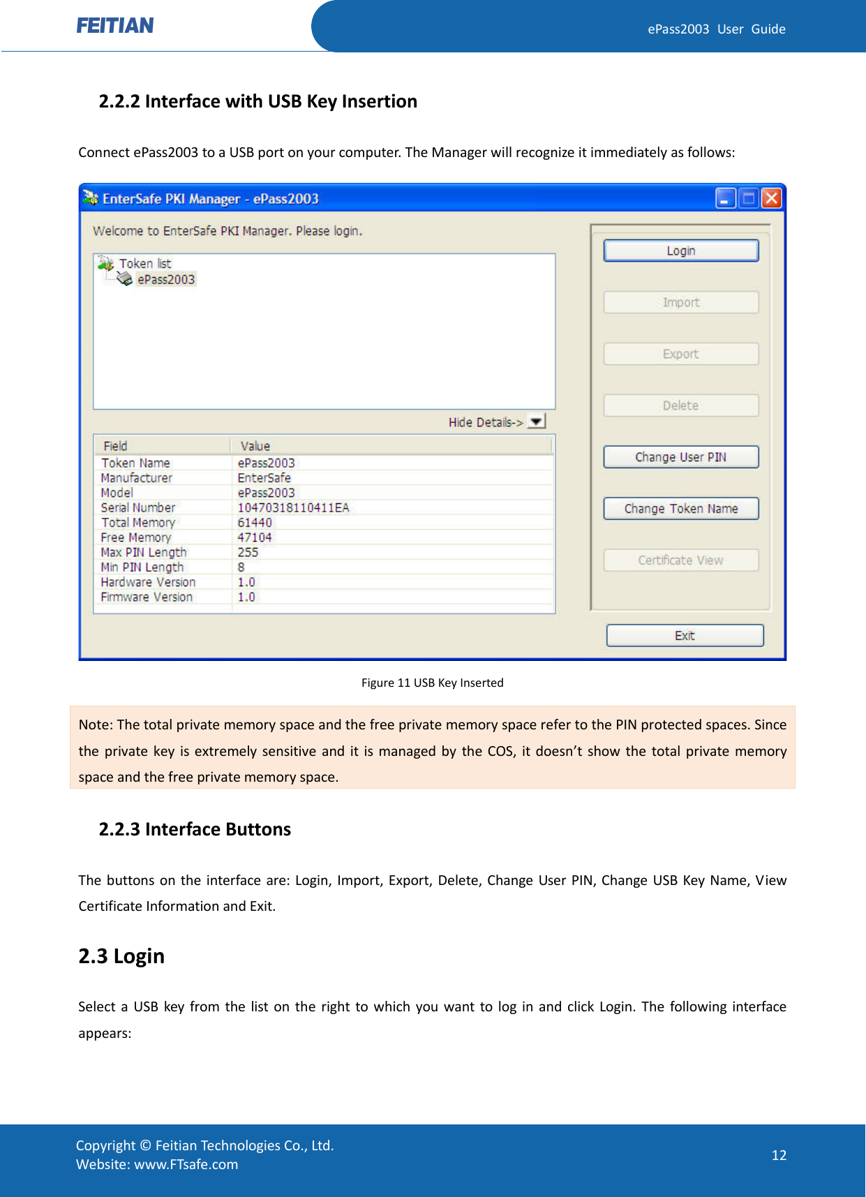  ePass2003 User Guide   2.2.2 Interface with USB Key Insertion Connect ePass2003 to a USB port on your computer. The Manager will recognize it immediately as follows:  Figure 11 USB Key Inserted Note: The total private memory space and the free private memory space refer to the PIN protected spaces. Since the private key is extremely sensitive and it is managed by the COS, it doesn’t show the total private memory space and the free private memory space.   2.2.3 Interface Buttons The buttons on the interface are: Login, Import, Export, Delete, Change User PIN, Change USB Key Name, View Certificate Information and Exit.   2.3 Login Select a USB key from the list on the right to which you want to log in and click Login. The following interface appears:  Copyright © Feitian Technologies Co., Ltd. Website: www.FTsafe.com 12 