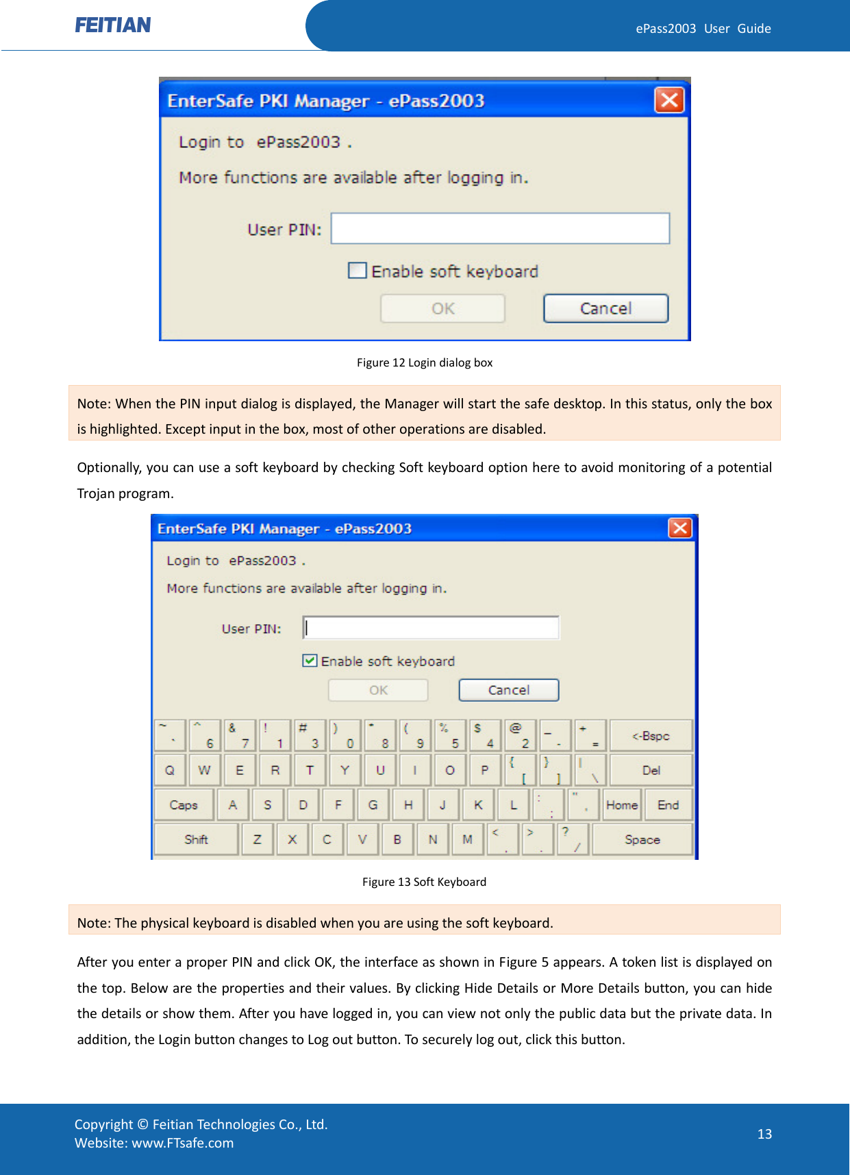  ePass2003 User Guide  Figure 12 Login dialog box Note: When the PIN input dialog is displayed, the Manager will start the safe desktop. In this status, only the box is highlighted. Except input in the box, most of other operations are disabled.   Optionally, you can use a soft keyboard by checking Soft keyboard option here to avoid monitoring of a potential Trojan program.  Figure 13 Soft Keyboard Note: The physical keyboard is disabled when you are using the soft keyboard.   After you enter a proper PIN and click OK, the interface as shown in Figure 5 appears. A token list is displayed on the top. Below are the properties and their values. By clicking Hide Details or More Details button, you can hide the details or show them. After you have logged in, you can view not only the public data but the private data. In addition, the Login button changes to Log out button. To securely log out, click this button.  Copyright © Feitian Technologies Co., Ltd. Website: www.FTsafe.com 13 