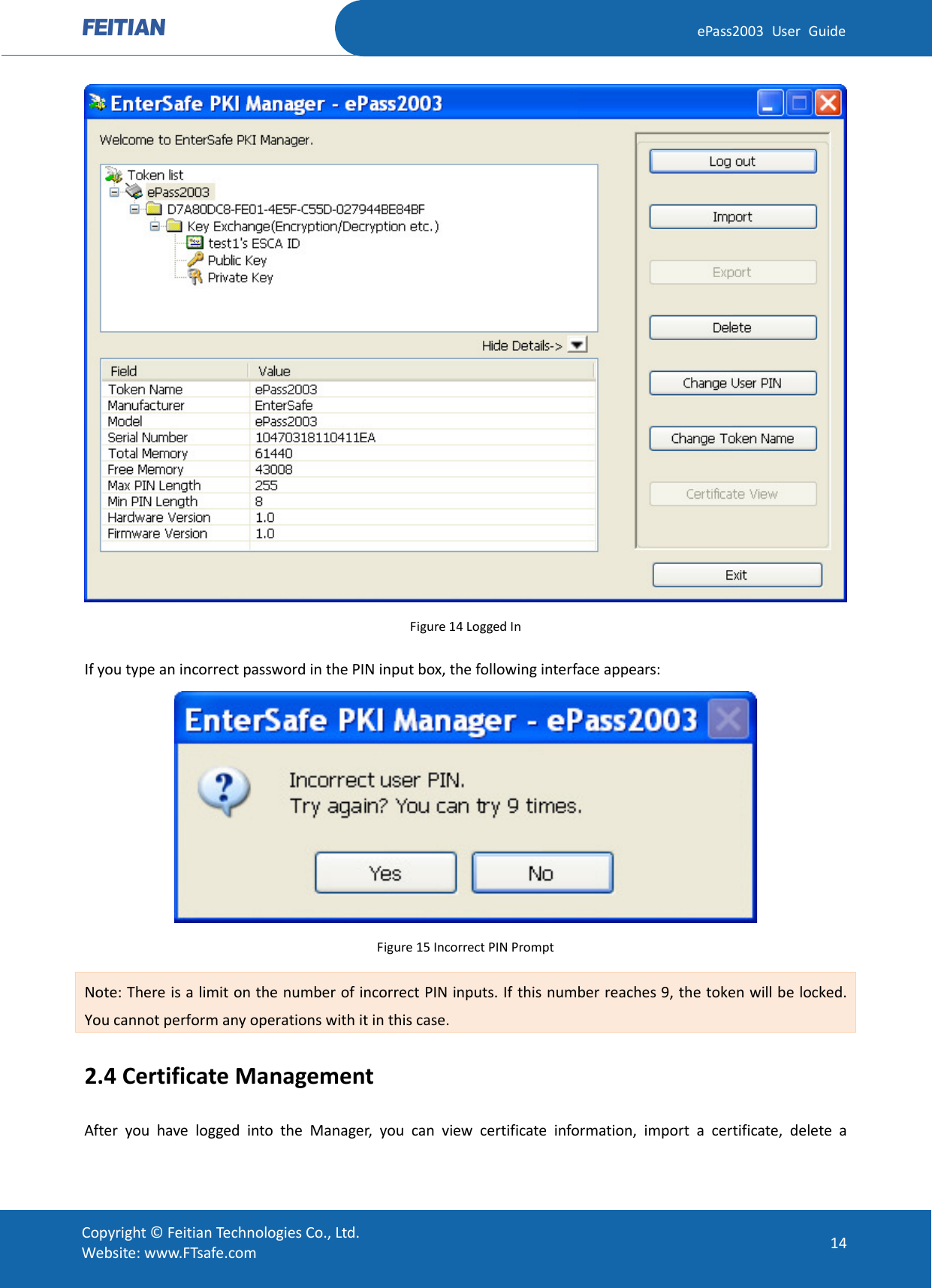  ePass2003 User Guide  Figure 14 Logged In If you type an incorrect password in the PIN input box, the following interface appears:  Figure 15 Incorrect PIN Prompt Note: There is a limit on the number of incorrect PIN inputs. If this number reaches 9, the token will be locked. You cannot perform any operations with it in this case. 2.4 Certificate Management After you have logged into the Manager, you can view certificate information, import a certificate, delete a  Copyright © Feitian Technologies Co., Ltd. Website: www.FTsafe.com 14 