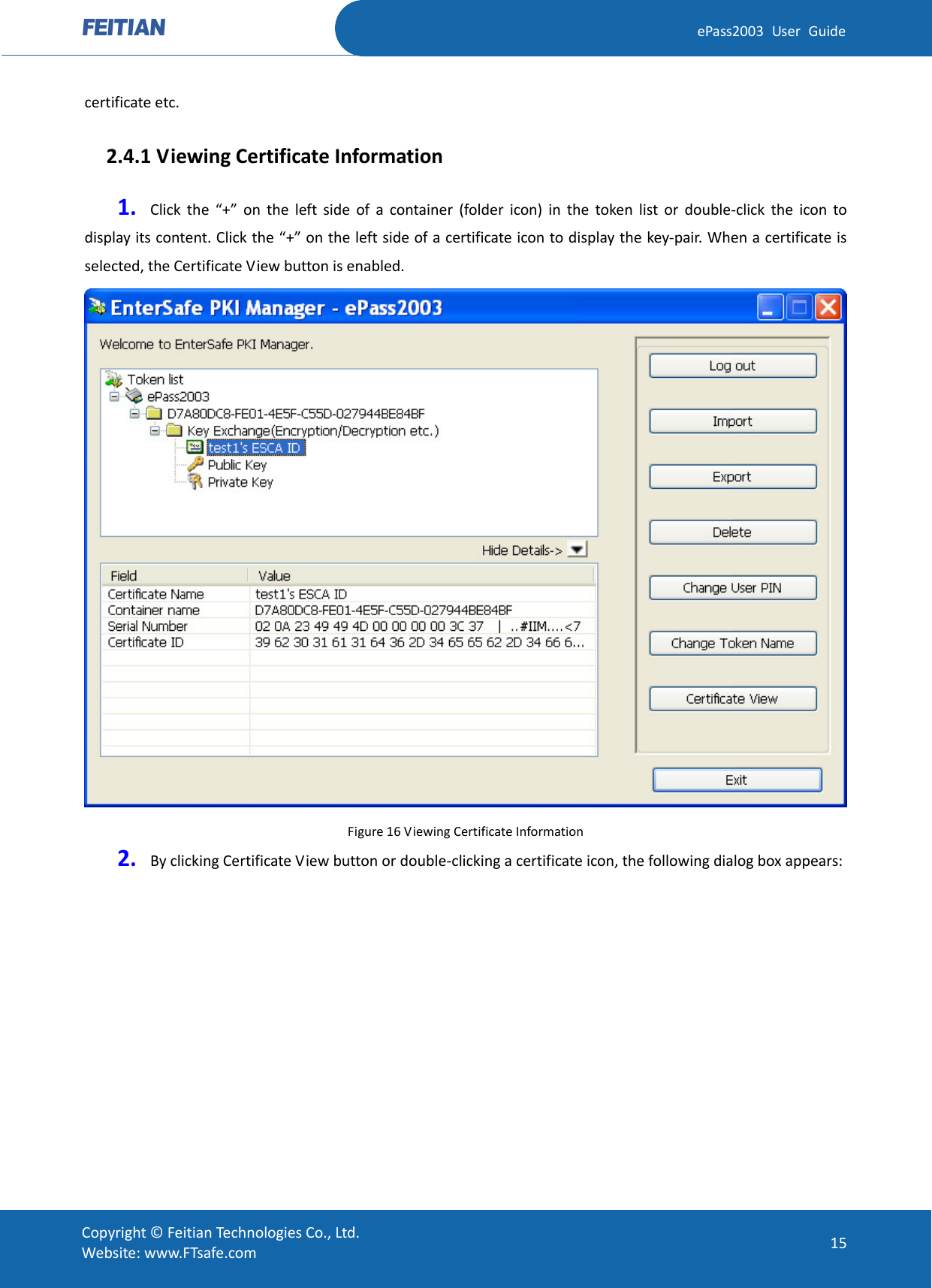  ePass2003 User Guide certificate etc.   2.4.1 Viewing Certificate Information 1. Click the “+” on the left side of a container (folder icon) in the token list or double-click the icon to display its content. Click the “+” on the left side of a certificate icon to display the key-pair. When a certificate is selected, the Certificate View button is enabled.  Figure 16 Viewing Certificate Information 2. By clicking Certificate View button or double-clicking a certificate icon, the following dialog box appears:  Copyright © Feitian Technologies Co., Ltd. Website: www.FTsafe.com 15 