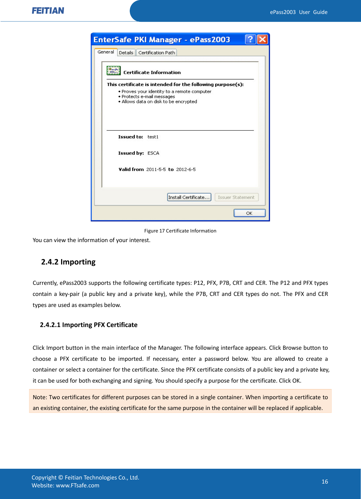  ePass2003 User Guide  Figure 17 Certificate Information You can view the information of your interest.   2.4.2 Importing Currently, ePass2003 supports the following certificate types: P12, PFX, P7B, CRT and CER. The P12 and PFX types contain a key-pair (a public key and a private key), while the P7B, CRT and CER types do not. The PFX and CER types are used as examples below.   2.4.2.1 Importing PFX Certificate Click Import button in the main interface of the Manager. The following interface appears. Click Browse button to choose a PFX certificate to be imported. If necessary, enter a password below. You are allowed to create a container or select a container for the certificate. Since the PFX certificate consists of a public key and a private key, it can be used for both exchanging and signing. You should specify a purpose for the certificate. Click OK.   Note: Two certificates for different purposes can be stored in a single container. When importing a certificate to an existing container, the existing certificate for the same purpose in the container will be replaced if applicable.  Copyright © Feitian Technologies Co., Ltd. Website: www.FTsafe.com 16 