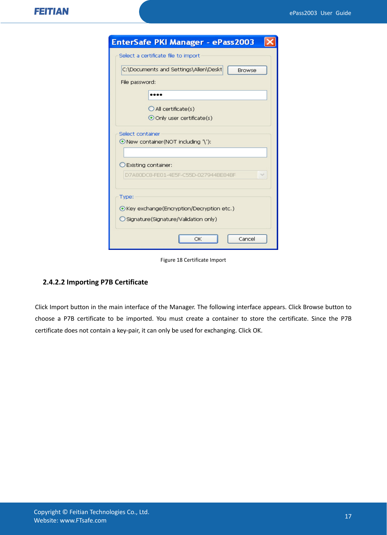  ePass2003 User Guide  Figure 18 Certificate Import   2.4.2.2 Importing P7B Certificate Click Import button in the main interface of the Manager. The following interface appears. Click Browse button to choose a P7B certificate to be imported. You must create a container to store the certificate. Since the P7B certificate does not contain a key-pair, it can only be used for exchanging. Click OK.  Copyright © Feitian Technologies Co., Ltd. Website: www.FTsafe.com 17 