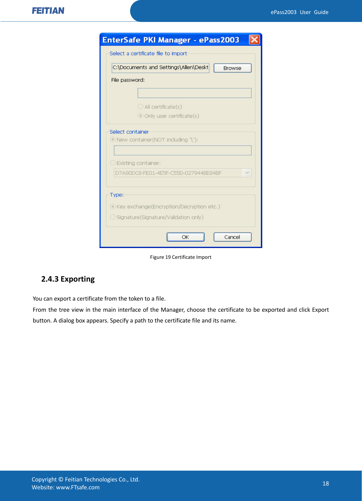  ePass2003 User Guide  Figure 19 Certificate Import   2.4.3 Exporting You can export a certificate from the token to a file. From the tree view in the main interface of the Manager, choose the certificate to be exported and click Export button. A dialog box appears. Specify a path to the certificate file and its name.  Copyright © Feitian Technologies Co., Ltd. Website: www.FTsafe.com 18 