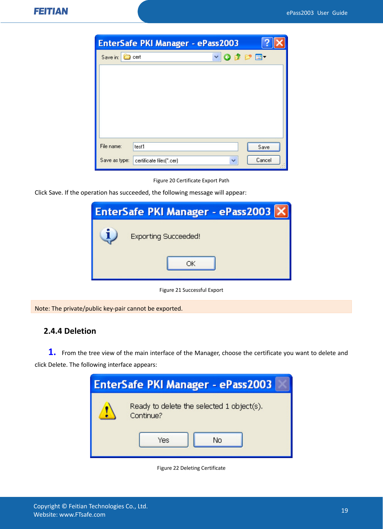  ePass2003 User Guide  Figure 20 Certificate Export Path Click Save. If the operation has succeeded, the following message will appear:  Figure 21 Successful Export Note: The private/public key-pair cannot be exported.   2.4.4 Deletion 1. From the tree view of the main interface of the Manager, choose the certificate you want to delete and click Delete. The following interface appears:  Figure 22 Deleting Certificate  Copyright © Feitian Technologies Co., Ltd. Website: www.FTsafe.com 19 