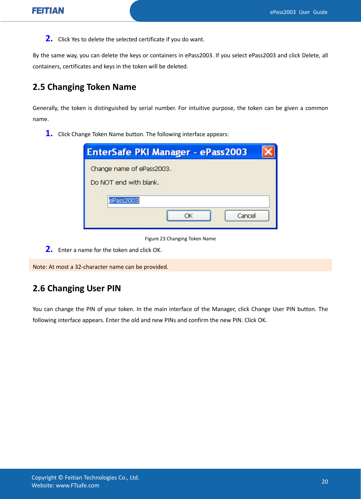  ePass2003 User Guide 2. Click Yes to delete the selected certificate if you do want. By the same way, you can delete the keys or containers in ePass2003. If you select ePass2003 and click Delete, all containers, certificates and keys in the token will be deleted. 2.5 Changing Token Name Generally, the token is distinguished by serial number. For intuitive purpose, the token can be given a common name. 1. Click Change Token Name button. The following interface appears:  Figure 23 Changing Token Name 2. Enter a name for the token and click OK. Note: At most a 32-character name can be provided. 2.6 Changing User PIN You can change the PIN of your token. In the main interface of the Manager, click Change User PIN button. The following interface appears. Enter the old and new PINs and confirm the new PIN. Click OK.    Copyright © Feitian Technologies Co., Ltd. Website: www.FTsafe.com 20 