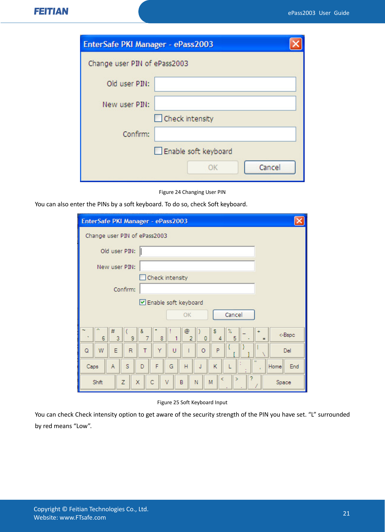  ePass2003 User Guide  Figure 24 Changing User PIN You can also enter the PINs by a soft keyboard. To do so, check Soft keyboard.  Figure 25 Soft Keyboard Input You can check Check intensity option to get aware of the security strength of the PIN you have set. “L” surrounded by red means “Low”.  Copyright © Feitian Technologies Co., Ltd. Website: www.FTsafe.com 21 