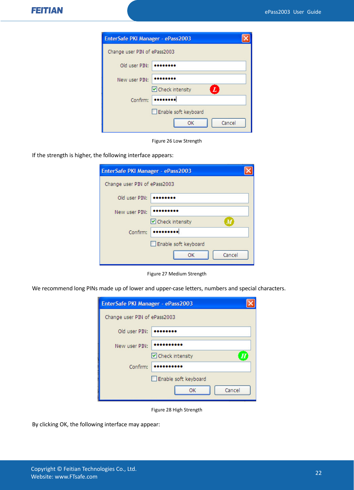  ePass2003 User Guide  Figure 26 Low Strength If the strength is higher, the following interface appears:  Figure 27 Medium Strength We recommend long PINs made up of lower and upper-case letters, numbers and special characters.  Figure 28 High Strength By clicking OK, the following interface may appear:  Copyright © Feitian Technologies Co., Ltd. Website: www.FTsafe.com 22 