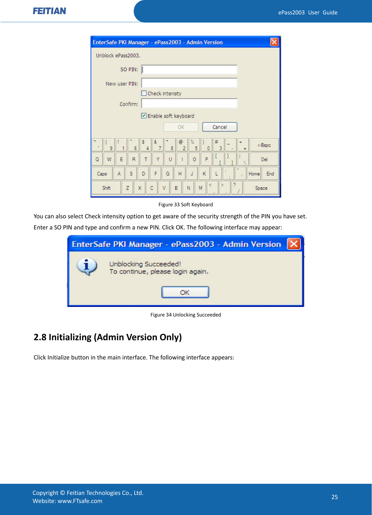  ePass2003 User Guide  Figure 33 Soft Keyboard You can also select Check intensity option to get aware of the security strength of the PIN you have set. Enter a SO PIN and type and confirm a new PIN. Click OK. The following interface may appear:  Figure 34 Unlocking Succeeded 2.8 Initializing (Admin Version Only) Click Initialize button in the main interface. The following interface appears:  Copyright © Feitian Technologies Co., Ltd. Website: www.FTsafe.com 25 