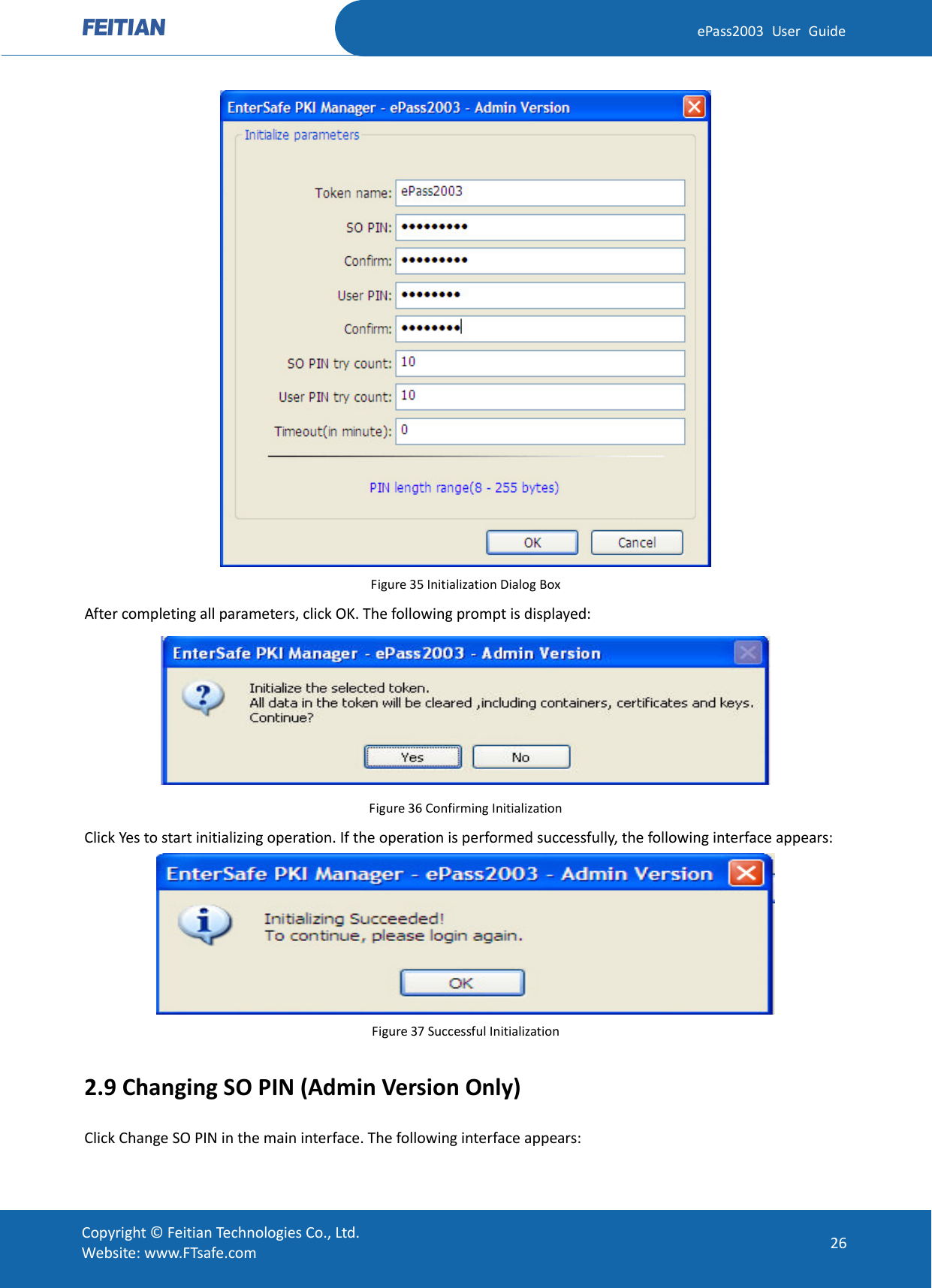  ePass2003 User Guide  Figure 35 Initialization Dialog Box After completing all parameters, click OK. The following prompt is displayed:  Figure 36 Confirming Initialization Click Yes to start initializing operation. If the operation is performed successfully, the following interface appears:  Figure 37 Successful Initialization 2.9 Changing SO PIN (Admin Version Only) Click Change SO PIN in the main interface. The following interface appears:  Copyright © Feitian Technologies Co., Ltd. Website: www.FTsafe.com 26 