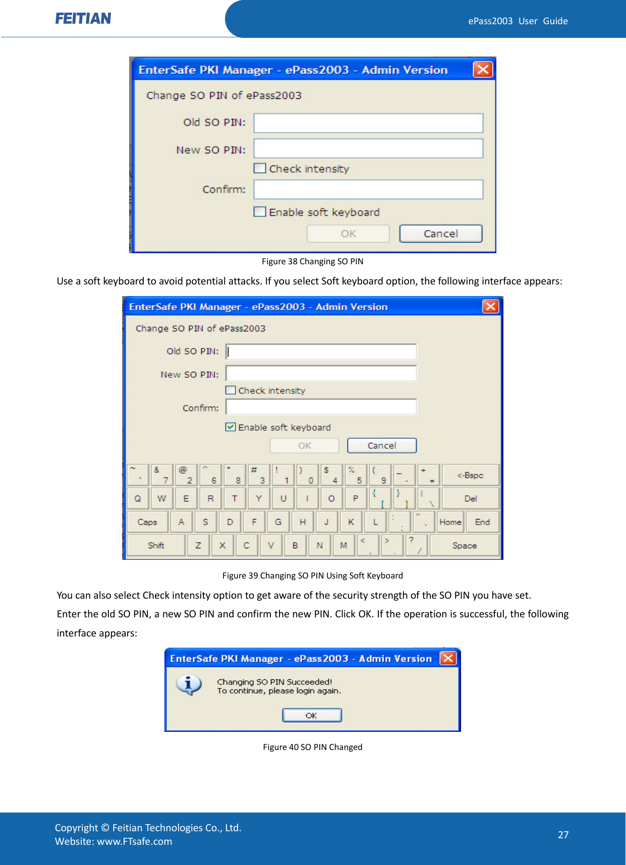  ePass2003 User Guide  Figure 38 Changing SO PIN Use a soft keyboard to avoid potential attacks. If you select Soft keyboard option, the following interface appears:  Figure 39 Changing SO PIN Using Soft Keyboard You can also select Check intensity option to get aware of the security strength of the SO PIN you have set. Enter the old SO PIN, a new SO PIN and confirm the new PIN. Click OK. If the operation is successful, the following interface appears:  Figure 40 SO PIN Changed  Copyright © Feitian Technologies Co., Ltd. Website: www.FTsafe.com 27 