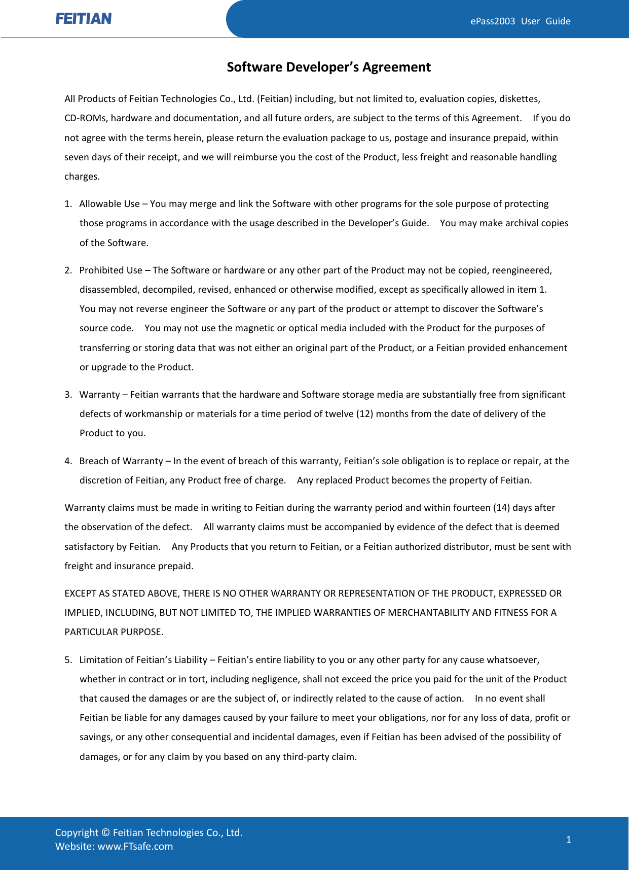  ePass2003 User Guide Software Developer’s Agreement All Products of Feitian Technologies Co., Ltd. (Feitian) including, but not limited to, evaluation copies, diskettes, CD-ROMs, hardware and documentation, and all future orders, are subject to the terms of this Agreement.    If you do not agree with the terms herein, please return the evaluation package to us, postage and insurance prepaid, within seven days of their receipt, and we will reimburse you the cost of the Product, less freight and reasonable handling charges. 1. Allowable Use – You may merge and link the Software with other programs for the sole purpose of protecting those programs in accordance with the usage described in the Developer’s Guide.    You may make archival copies of the Software.   2. Prohibited Use – The Software or hardware or any other part of the Product may not be copied, reengineered, disassembled, decompiled, revised, enhanced or otherwise modified, except as specifically allowed in item 1.   You may not reverse engineer the Software or any part of the product or attempt to discover the Software’s source code.    You may not use the magnetic or optical media included with the Product for the purposes of transferring or storing data that was not either an original part of the Product, or a Feitian provided enhancement or upgrade to the Product. 3. Warranty – Feitian warrants that the hardware and Software storage media are substantially free from significant defects of workmanship or materials for a time period of twelve (12) months from the date of delivery of the Product to you. 4. Breach of Warranty – In the event of breach of this warranty, Feitian’s sole obligation is to replace or repair, at the discretion of Feitian, any Product free of charge.    Any replaced Product becomes the property of Feitian.   Warranty claims must be made in writing to Feitian during the warranty period and within fourteen (14) days after the observation of the defect.    All warranty claims must be accompanied by evidence of the defect that is deemed satisfactory by Feitian.    Any Products that you return to Feitian, or a Feitian authorized distributor, must be sent with freight and insurance prepaid. EXCEPT AS STATED ABOVE, THERE IS NO OTHER WARRANTY OR REPRESENTATION OF THE PRODUCT, EXPRESSED OR IMPLIED, INCLUDING, BUT NOT LIMITED TO, THE IMPLIED WARRANTIES OF MERCHANTABILITY AND FITNESS FOR A PARTICULAR PURPOSE. 5. Limitation of Feitian’s Liability – Feitian’s entire liability to you or any other party for any cause whatsoever, whether in contract or in tort, including negligence, shall not exceed the price you paid for the unit of the Product that caused the damages or are the subject of, or indirectly related to the cause of action.    In no event shall Feitian be liable for any damages caused by your failure to meet your obligations, nor for any loss of data, profit or savings, or any other consequential and incidental damages, even if Feitian has been advised of the possibility of damages, or for any claim by you based on any third-party claim.    Copyright © Feitian Technologies Co., Ltd. Website: www.FTsafe.com 1 