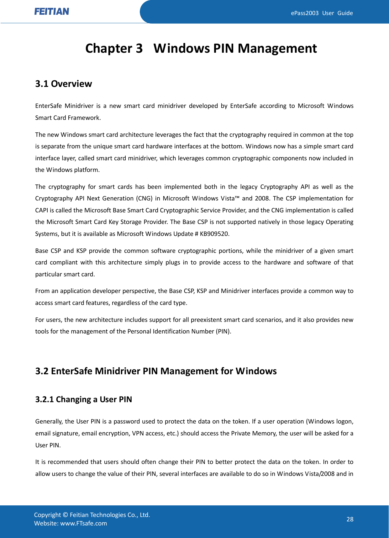  ePass2003 User Guide Chapter 3 Windows PIN Management 3.1 Overview EnterSafe Minidriver is a new smart card minidriver developed by EnterSafe according to Microsoft Windows Smart Card Framework. The new Windows smart card architecture leverages the fact that the cryptography required in common at the top is separate from the unique smart card hardware interfaces at the bottom. Windows now has a simple smart card interface layer, called smart card minidriver, which leverages common cryptographic components now included in the Windows platform.   The cryptography for smart cards has been implemented both in the legacy Cryptography API as well as the Cryptography API Next Generation (CNG) in Microsoft Windows Vista™ and 2008. The CSP implementation for CAPI is called the Microsoft Base Smart Card Cryptographic Service Provider, and the CNG implementation is called the Microsoft Smart Card Key Storage Provider. The Base CSP is not supported natively in those legacy Operating Systems, but it is available as Microsoft Windows Update # KB909520. Base CSP and KSP provide the common software cryptographic portions, while the minidriver of a given smart card compliant with this architecture simply plugs in to provide access to the hardware and software of that particular smart card.   From an application developer perspective, the Base CSP, KSP and Minidriver interfaces provide a common way to access smart card features, regardless of the card type. For users, the new architecture includes support for all preexistent smart card scenarios, and it also provides new tools for the management of the Personal Identification Number (PIN).  3.2 EnterSafe Minidriver PIN Management for Windows 3.2.1 Changing a User PIN Generally, the User PIN is a password used to protect the data on the token. If a user operation (Windows logon, email signature, email encryption, VPN access, etc.) should access the Private Memory, the user will be asked for a User PIN. It is recommended that users should often change their PIN to better protect the data on the token. In order to allow users to change the value of their PIN, several interfaces are available to do so in Windows Vista/2008 and in  Copyright © Feitian Technologies Co., Ltd. Website: www.FTsafe.com 28 