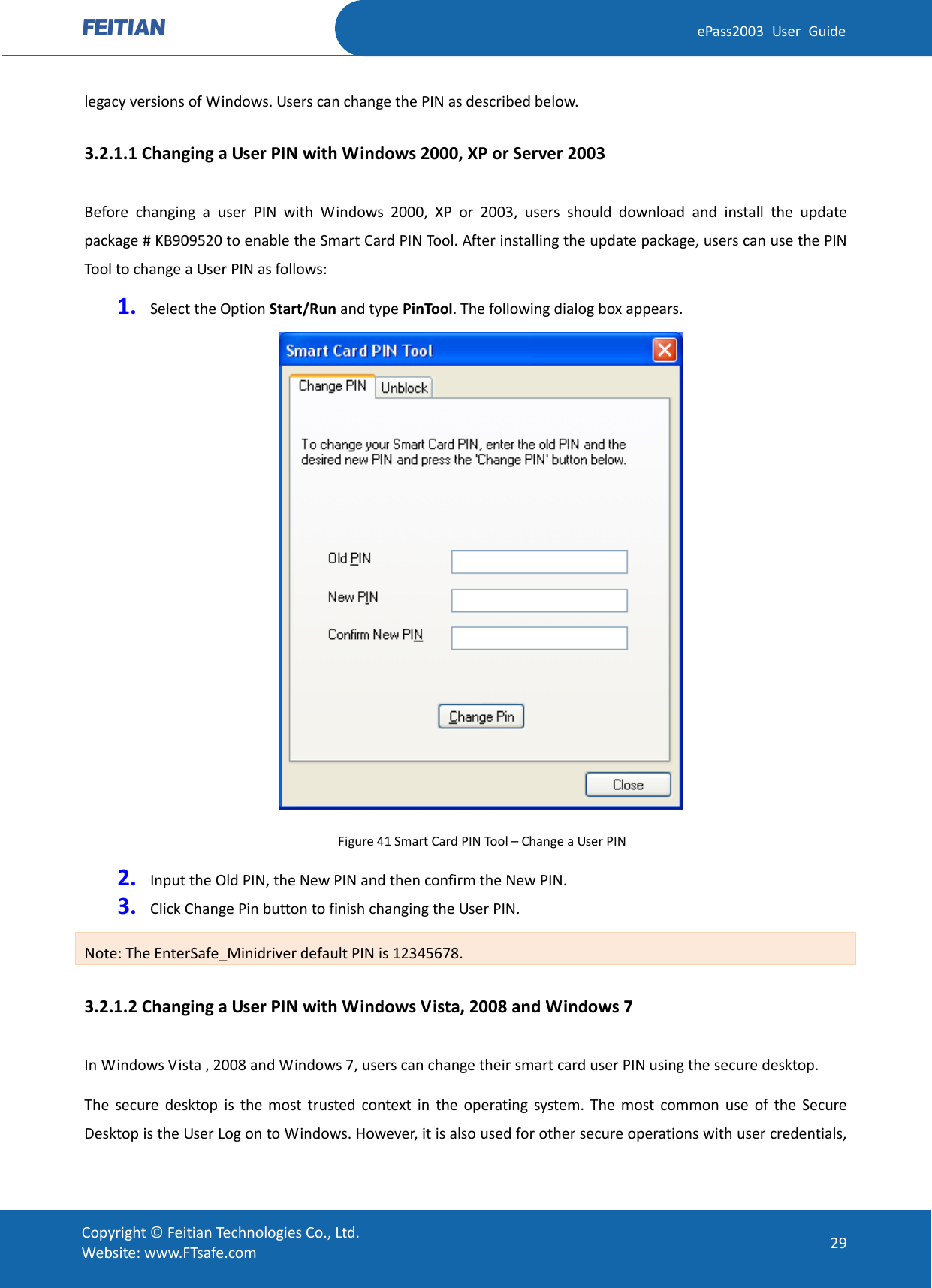  ePass2003 User Guide legacy versions of Windows. Users can change the PIN as described below. 3.2.1.1 Changing a User PIN with Windows 2000, XP or Server 2003 Before changing a user PIN with Windows 2000, XP or 2003, users should download and install the update package # KB909520 to enable the Smart Card PIN Tool. After installing the update package, users can use the PIN Tool to change a User PIN as follows: 1. Select the Option Start/Run and type PinTool. The following dialog box appears.  Figure 41 Smart Card PIN Tool – Change a User PIN 2. Input the Old PIN, the New PIN and then confirm the New PIN.   3. Click Change Pin button to finish changing the User PIN. Note: The EnterSafe_Minidriver default PIN is 12345678. 3.2.1.2 Changing a User PIN with Windows Vista, 2008 and Windows 7 In Windows Vista , 2008 and Windows 7, users can change their smart card user PIN using the secure desktop. The secure desktop is the most trusted context in the operating system. The most common use of the Secure Desktop is the User Log on to Windows. However, it is also used for other secure operations with user credentials,  Copyright © Feitian Technologies Co., Ltd. Website: www.FTsafe.com 29 