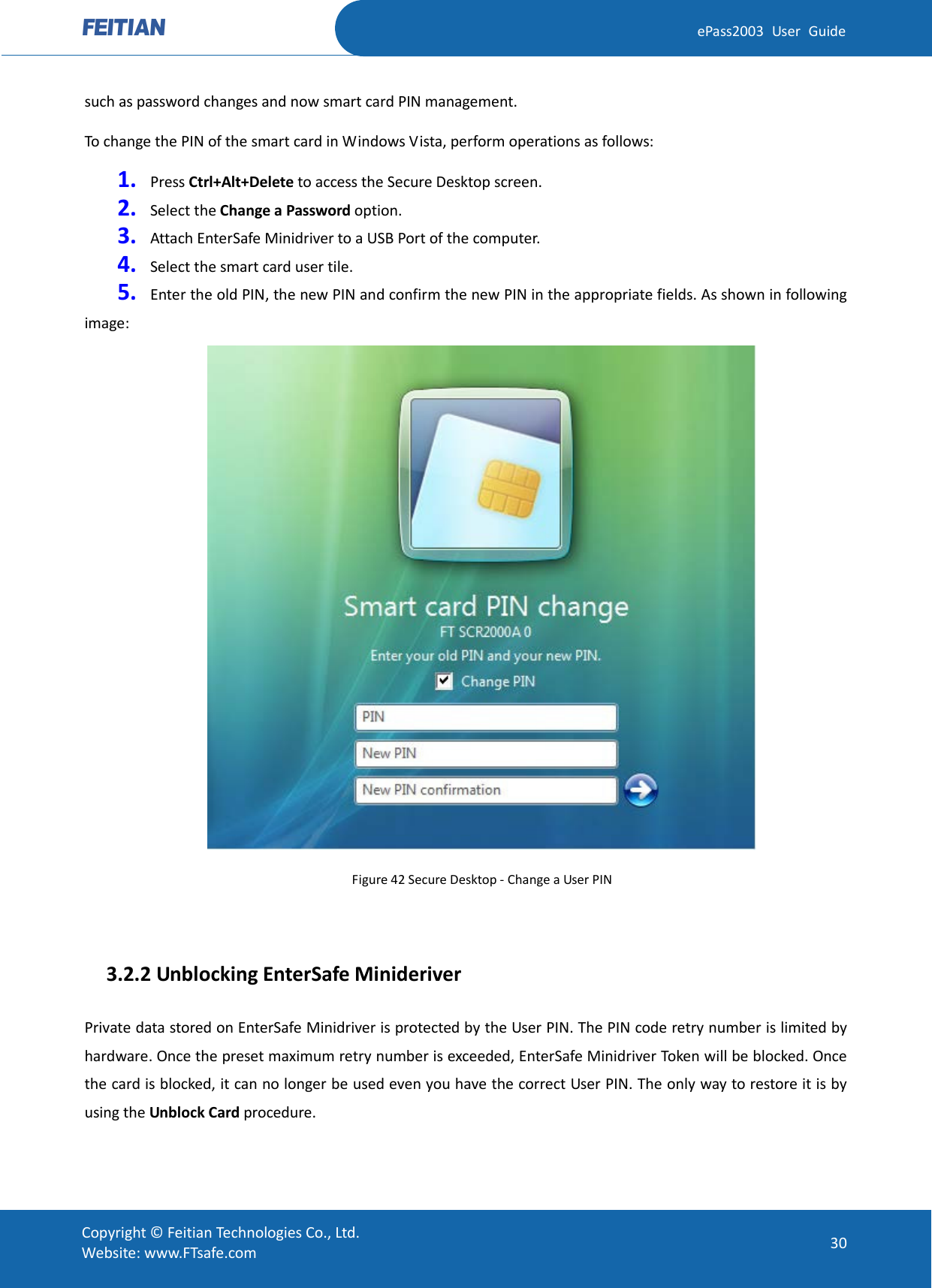  ePass2003 User Guide such as password changes and now smart card PIN management. To change the PIN of the smart card in Windows Vista, perform operations as follows: 1. Press Ctrl+Alt+Delete to access the Secure Desktop screen. 2. Select the Change a Password option. 3. Attach EnterSafe Minidriver to a USB Port of the computer. 4. Select the smart card user tile. 5. Enter the old PIN, the new PIN and confirm the new PIN in the appropriate fields. As shown in following image:  Figure 42 Secure Desktop - Change a User PIN    3.2.2 Unblocking EnterSafe Minideriver Private data stored on EnterSafe Minidriver is protected by the User PIN. The PIN code retry number is limited by hardware. Once the preset maximum retry number is exceeded, EnterSafe Minidriver Token will be blocked. Once the card is blocked, it can no longer be used even you have the correct User PIN. The only way to restore it is by using the Unblock Card procedure.  Copyright © Feitian Technologies Co., Ltd. Website: www.FTsafe.com 30 