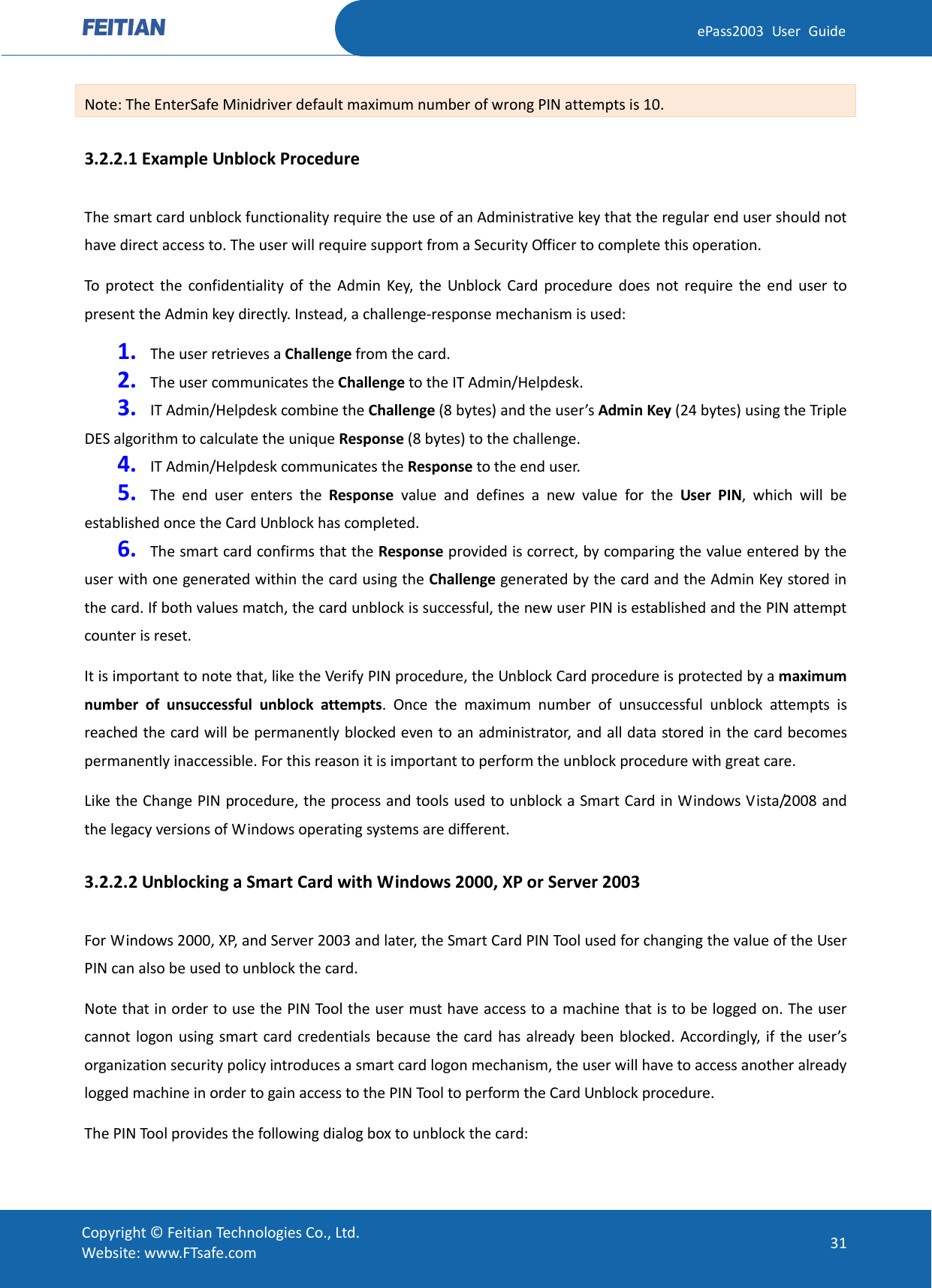  ePass2003 User Guide Note: The EnterSafe Minidriver default maximum number of wrong PIN attempts is 10. 3.2.2.1 Example Unblock Procedure The smart card unblock functionality require the use of an Administrative key that the regular end user should not have direct access to. The user will require support from a Security Officer to complete this operation. To protect the confidentiality of the Admin Key, the Unblock Card procedure does not require the end user to present the Admin key directly. Instead, a challenge-response mechanism is used: 1. The user retrieves a Challenge from the card. 2. The user communicates the Challenge to the IT Admin/Helpdesk. 3. IT Admin/Helpdesk combine the Challenge (8 bytes) and the user’s Admin Key (24 bytes) using the Triple DES algorithm to calculate the unique Response (8 bytes) to the challenge. 4. IT Admin/Helpdesk communicates the Response to the end user. 5. The end user enters the Response value and defines a new value for the User PIN, which will be established once the Card Unblock has completed. 6. The smart card confirms that the Response provided is correct, by comparing the value entered by the user with one generated within the card using the Challenge generated by the card and the Admin Key stored in the card. If both values match, the card unblock is successful, the new user PIN is established and the PIN attempt counter is reset. It is important to note that, like the Verify PIN procedure, the Unblock Card procedure is protected by a maximum number of unsuccessful unblock attempts. Once the maximum number of unsuccessful unblock attempts is reached the card will be permanently blocked even to an administrator, and all data stored in the card becomes permanently inaccessible. For this reason it is important to perform the unblock procedure with great care. Like the Change PIN procedure, the process and tools used to unblock a Smart Card in Windows Vista/2008 and the legacy versions of Windows operating systems are different. 3.2.2.2 Unblocking a Smart Card with Windows 2000, XP or Server 2003 For Windows 2000, XP, and Server 2003 and later, the Smart Card PIN Tool used for changing the value of the User PIN can also be used to unblock the card. Note that in order to use the PIN Tool the user must have access to a machine that is to be logged on. The user cannot logon using smart card credentials because the card has already been blocked. Accordingly, if the user’s organization security policy introduces a smart card logon mechanism, the user will have to access another already logged machine in order to gain access to the PIN Tool to perform the Card Unblock procedure. The PIN Tool provides the following dialog box to unblock the card:  Copyright © Feitian Technologies Co., Ltd. Website: www.FTsafe.com 31 
