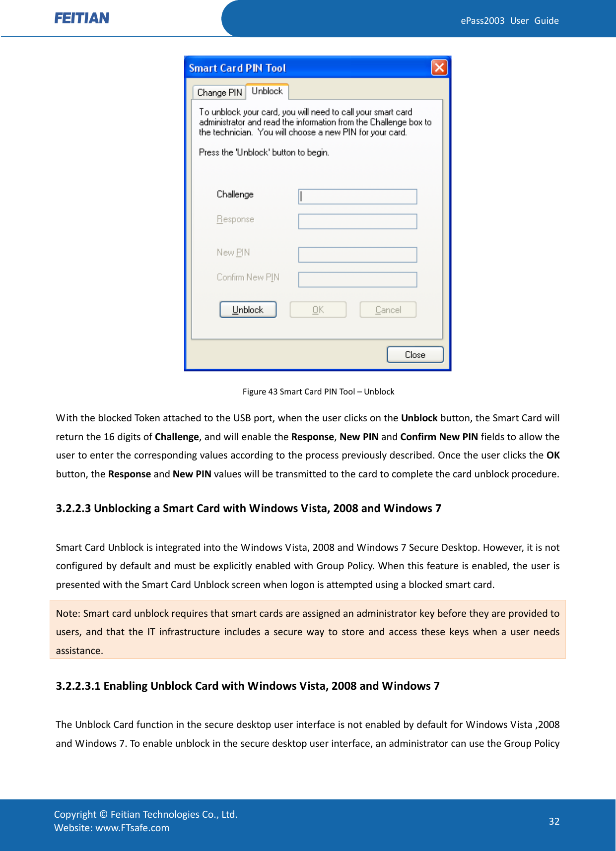  ePass2003 User Guide  Figure 43 Smart Card PIN Tool – Unblock With the blocked Token attached to the USB port, when the user clicks on the Unblock button, the Smart Card will return the 16 digits of Challenge, and will enable the Response, New PIN and Confirm New PIN fields to allow the user to enter the corresponding values according to the process previously described. Once the user clicks the OK button, the Response and New PIN values will be transmitted to the card to complete the card unblock procedure. 3.2.2.3 Unblocking a Smart Card with Windows Vista, 2008 and Windows 7 Smart Card Unblock is integrated into the Windows Vista, 2008 and Windows 7 Secure Desktop. However, it is not configured by default and must be explicitly enabled with Group Policy. When this feature is enabled, the user is presented with the Smart Card Unblock screen when logon is attempted using a blocked smart card. Note: Smart card unblock requires that smart cards are assigned an administrator key before they are provided to users, and that the IT infrastructure includes a secure way to store and access these keys when a user needs assistance. 3.2.2.3.1 Enabling Unblock Card with Windows Vista, 2008 and Windows 7 The Unblock Card function in the secure desktop user interface is not enabled by default for Windows Vista ,2008 and Windows 7. To enable unblock in the secure desktop user interface, an administrator can use the Group Policy  Copyright © Feitian Technologies Co., Ltd. Website: www.FTsafe.com 32 