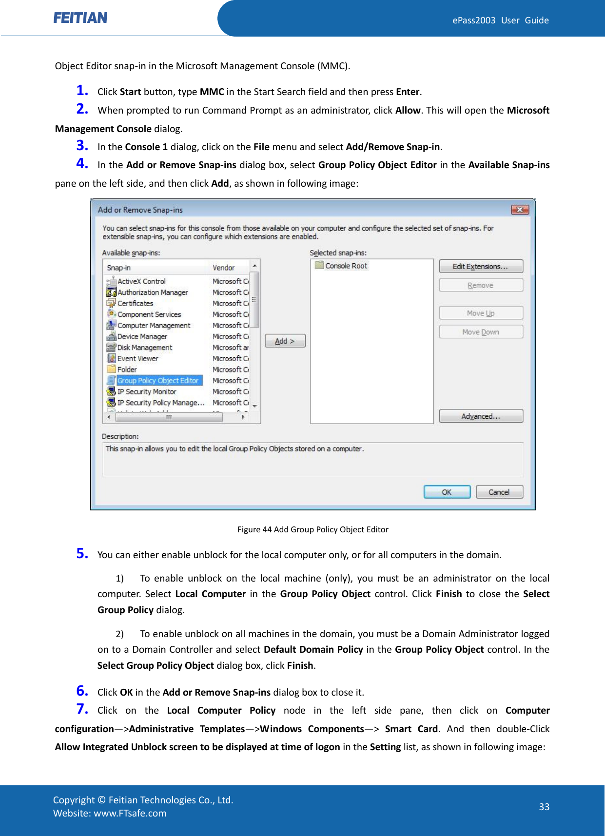  ePass2003 User Guide Object Editor snap-in in the Microsoft Management Console (MMC). 1. Click Start button, type MMC in the Start Search field and then press Enter.   2. When prompted to run Command Prompt as an administrator, click Allow. This will open the Microsoft Management Console dialog. 3. In the Console 1 dialog, click on the File menu and select Add/Remove Snap-in. 4. In the Add or Remove Snap-ins dialog box, select Group Policy Object Editor in the Available Snap-ins pane on the left side, and then click Add, as shown in following image:  Figure 44 Add Group Policy Object Editor 5. You can either enable unblock for the local computer only, or for all computers in the domain. 1) To enable unblock on the local machine (only), you must be an administrator on the local computer. Select Local Computer in the Group Policy Object control. Click Finish to close the Select Group Policy dialog. 2) To enable unblock on all machines in the domain, you must be a Domain Administrator logged on to a Domain Controller and select Default Domain Policy in the Group Policy Object control. In the Select Group Policy Object dialog box, click Finish.   6. Click OK in the Add or Remove Snap-ins dialog box to close it. 7. Click on the Local Computer Policy node in the left side pane, then click on Computer configuration—&gt;Administrative Templates—&gt;Windows Components—&gt;  Smart Card.  And then double-Click Allow Integrated Unblock screen to be displayed at time of logon in the Setting list, as shown in following image:  Copyright © Feitian Technologies Co., Ltd. Website: www.FTsafe.com 33 