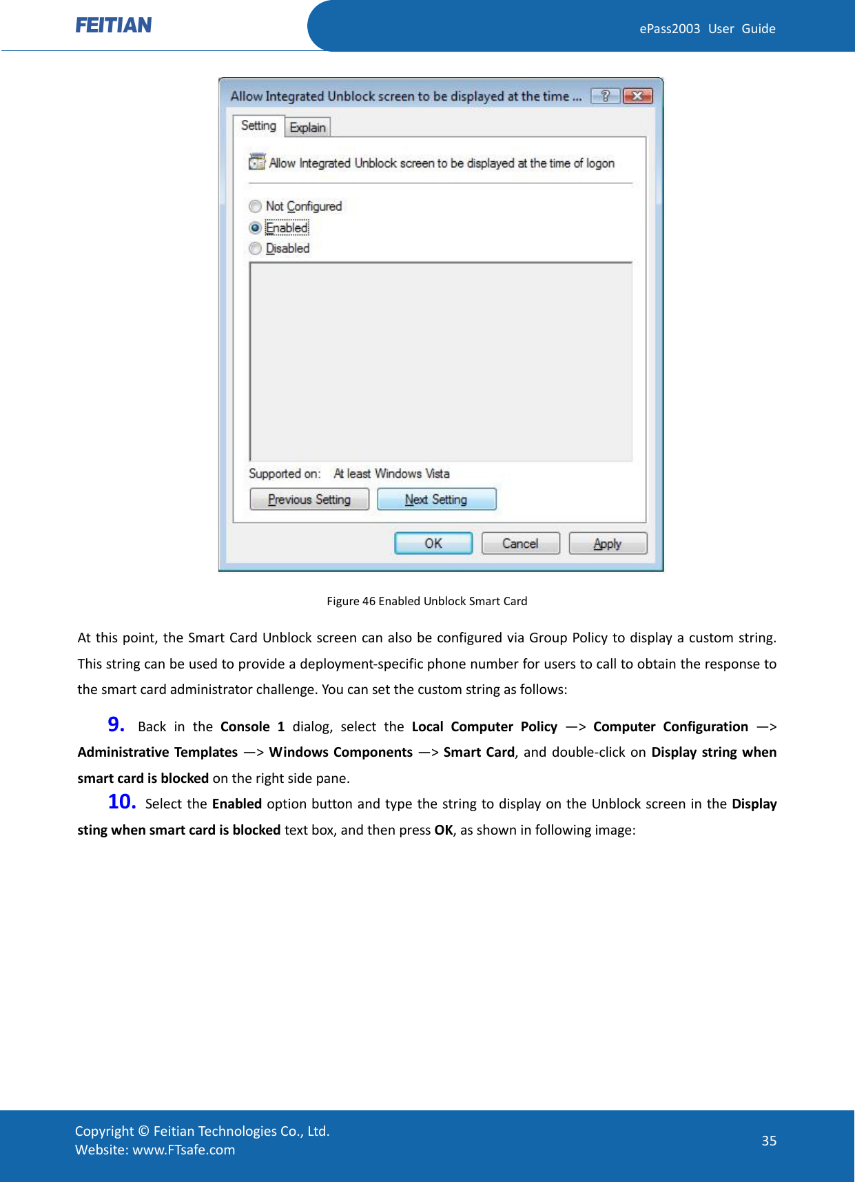  ePass2003 User Guide  Figure 46 Enabled Unblock Smart Card At this point, the Smart Card Unblock screen can also be configured via Group Policy to display a custom string. This string can be used to provide a deployment-specific phone number for users to call to obtain the response to the smart card administrator challenge. You can set the custom string as follows: 9. Back in the Console 1 dialog, select the Local Computer Policy  —&gt;  Computer Configuration  —&gt; Administrative Templates —&gt;  Windows Components —&gt; Smart Card, and double-click on Display string when smart card is blocked on the right side pane.   10.  Select the Enabled option button and type the string to display on the Unblock screen in the Display sting when smart card is blocked text box, and then press OK, as shown in following image:  Copyright © Feitian Technologies Co., Ltd. Website: www.FTsafe.com 35 