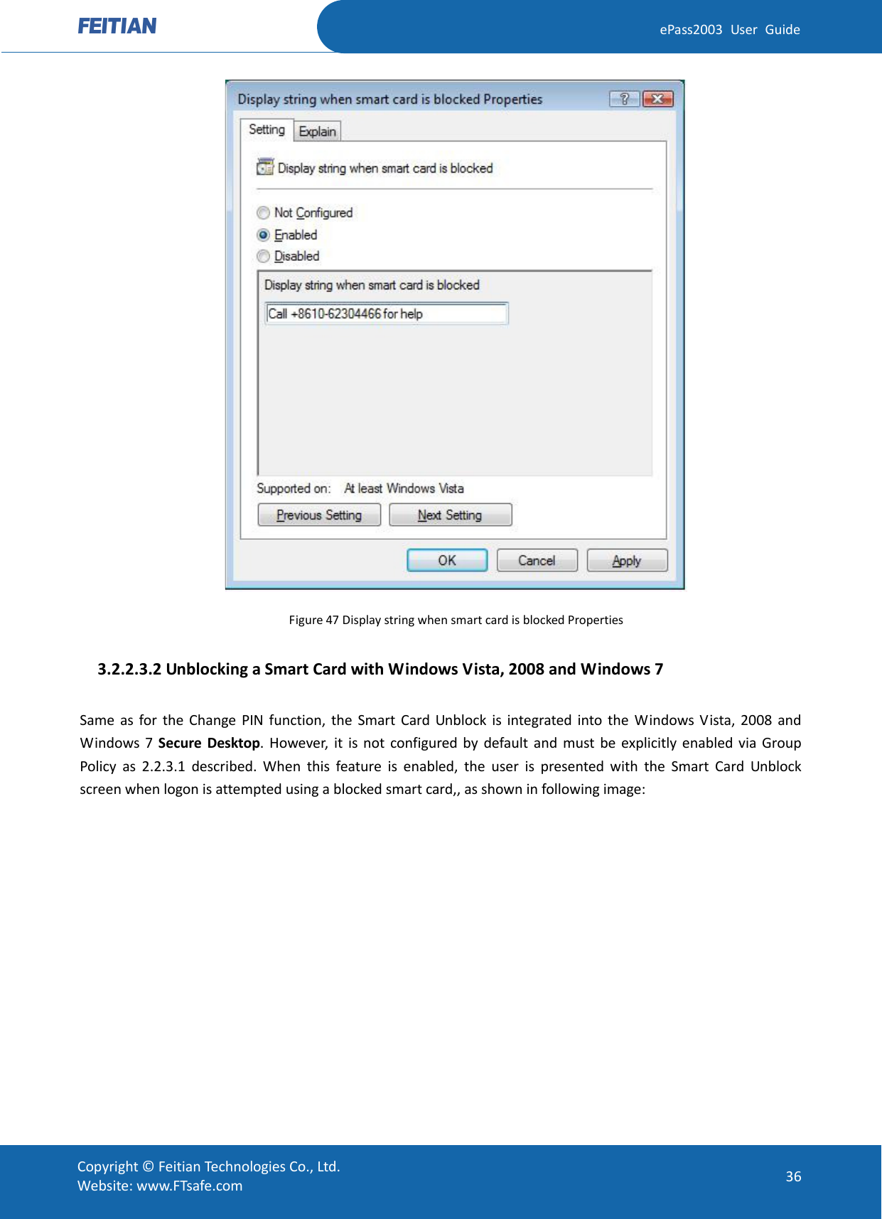  ePass2003 User Guide  Figure 47 Display string when smart card is blocked Properties   3.2.2.3.2 Unblocking a Smart Card with Windows Vista, 2008 and Windows 7 Same as for the Change PIN function, the Smart Card Unblock is integrated into the Windows Vista,  2008 and Windows 7 Secure Desktop. However, it is not configured by default and must be explicitly enabled via Group Policy as 2.2.3.1 described. When this feature is enabled, the user is presented with the Smart Card Unblock screen when logon is attempted using a blocked smart card,, as shown in following image:  Copyright © Feitian Technologies Co., Ltd. Website: www.FTsafe.com 36 