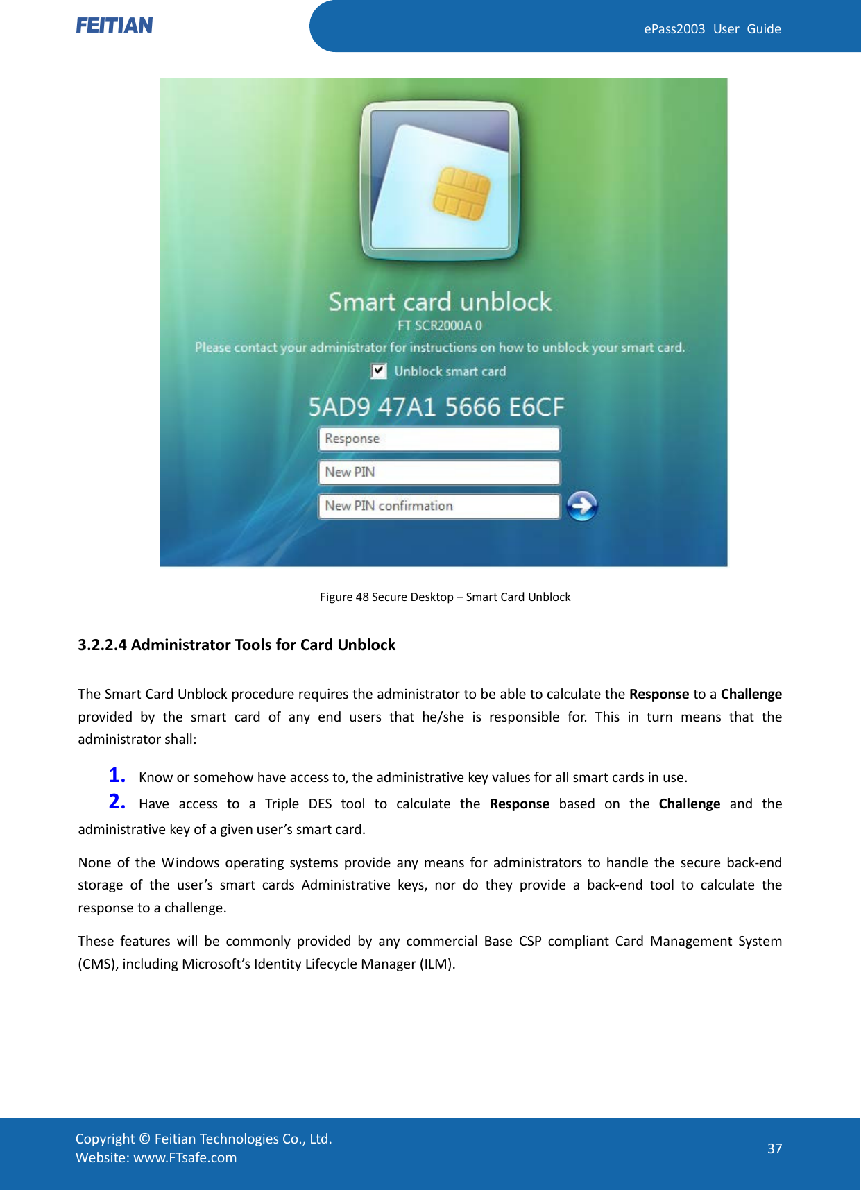  ePass2003 User Guide  Figure 48 Secure Desktop – Smart Card Unblock 3.2.2.4 Administrator Tools for Card Unblock The Smart Card Unblock procedure requires the administrator to be able to calculate the Response to a Challenge provided by the smart card of any end users that he/she is responsible for. This in turn means that the administrator shall: 1. Know or somehow have access to, the administrative key values for all smart cards in use. 2. Have access to a Triple DES tool to calculate the Response based on the Challenge and the administrative key of a given user’s smart card. None of the Windows operating systems provide any means for administrators to handle the secure back-end storage of the user’s smart cards Administrative keys, nor do they provide a back-end tool to calculate the response to a challenge. These features will be commonly provided by any commercial Base CSP compliant Card Management System (CMS), including Microsoft’s Identity Lifecycle Manager (ILM).  Copyright © Feitian Technologies Co., Ltd. Website: www.FTsafe.com 37 