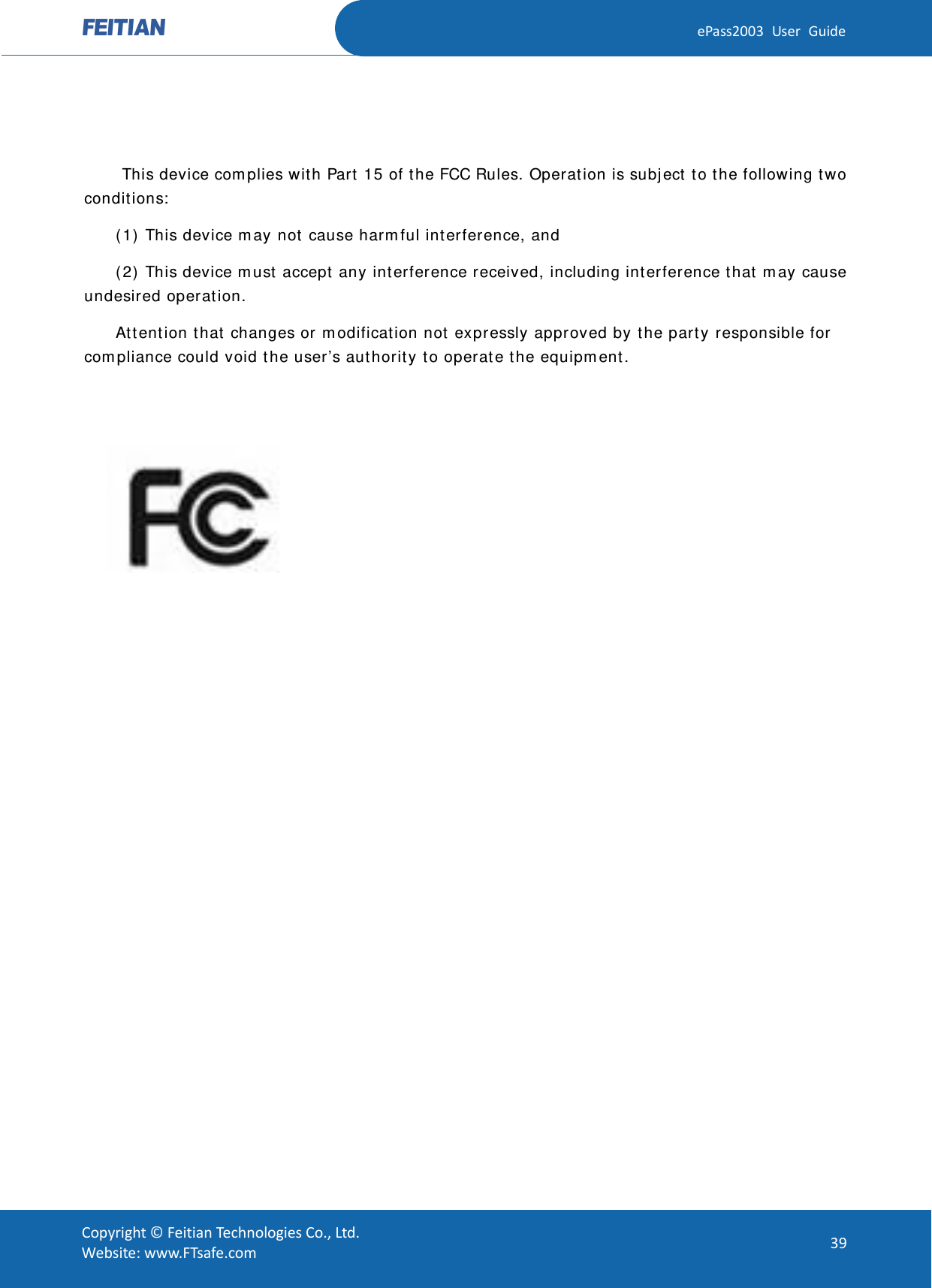  ePass2003 User Guide    This device complies with Part 15 of the FCC Rules. Operation is subject to the following two conditions:  (1) This device may not cause harmful interference, and  (2) This device must accept any interference received, including interference that may cause undesired operation.  Attention that changes or modification not expressly approved by the party responsible for compliance could void the user’s authority to operate the equipment.            Copyright © Feitian Technologies Co., Ltd. Website: www.FTsafe.com 39 