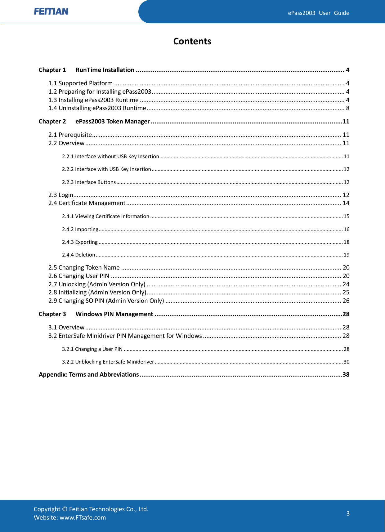  ePass2003 User Guide Contents  Chapter 1 RunTime Installation ................................................................................................................ 4 1.1 Supported Platform ....................................................................................................................................... 4 1.2 Preparing for Installing ePass2003 ................................................................................................................. 4 1.3 Installing ePass2003 Runtime ........................................................................................................................ 4 1.4 Uninstalling ePass2003 Runtime .................................................................................................................... 8 Chapter 2 ePass2003 Token Manager ....................................................................................................... 11 2.1 Prerequisite .................................................................................................................................................. 11 2.2 Overview ...................................................................................................................................................... 11 2.2.1 Interface without USB Key Insertion ............................................................................................................................ 11 2.2.2 Interface with USB Key Insertion .................................................................................................................................. 12 2.2.3 Interface Buttons .......................................................................................................................................................... 12 2.3 Login............................................................................................................................................................. 12 2.4 Certificate Management .............................................................................................................................. 14 2.4.1 Viewing Certificate Information ................................................................................................................................... 15 2.4.2 Importing ...................................................................................................................................................................... 16 2.4.3 Exporting ...................................................................................................................................................................... 18 2.4.4 Deletion ........................................................................................................................................................................ 19 2.5 Changing Token Name ................................................................................................................................. 20 2.6 Changing User PIN ....................................................................................................................................... 20 2.7 Unlocking (Admin Version Only) .................................................................................................................. 24 2.8 Initializing (Admin Version Only) .................................................................................................................. 25 2.9 Changing SO PIN (Admin Version Only) ....................................................................................................... 26 Chapter 3 Windows PIN Management ..................................................................................................... 28 3.1 Overview ...................................................................................................................................................... 28 3.2 EnterSafe Minidriver PIN Management for Windows ................................................................................. 28 3.2.1 Changing a User PIN ..................................................................................................................................................... 28 3.2.2 Unblocking EnterSafe Minideriver ................................................................................................................................ 30 Appendix: Terms and Abbreviations ............................................................................................................. 38   Copyright © Feitian Technologies Co., Ltd. Website: www.FTsafe.com 3 