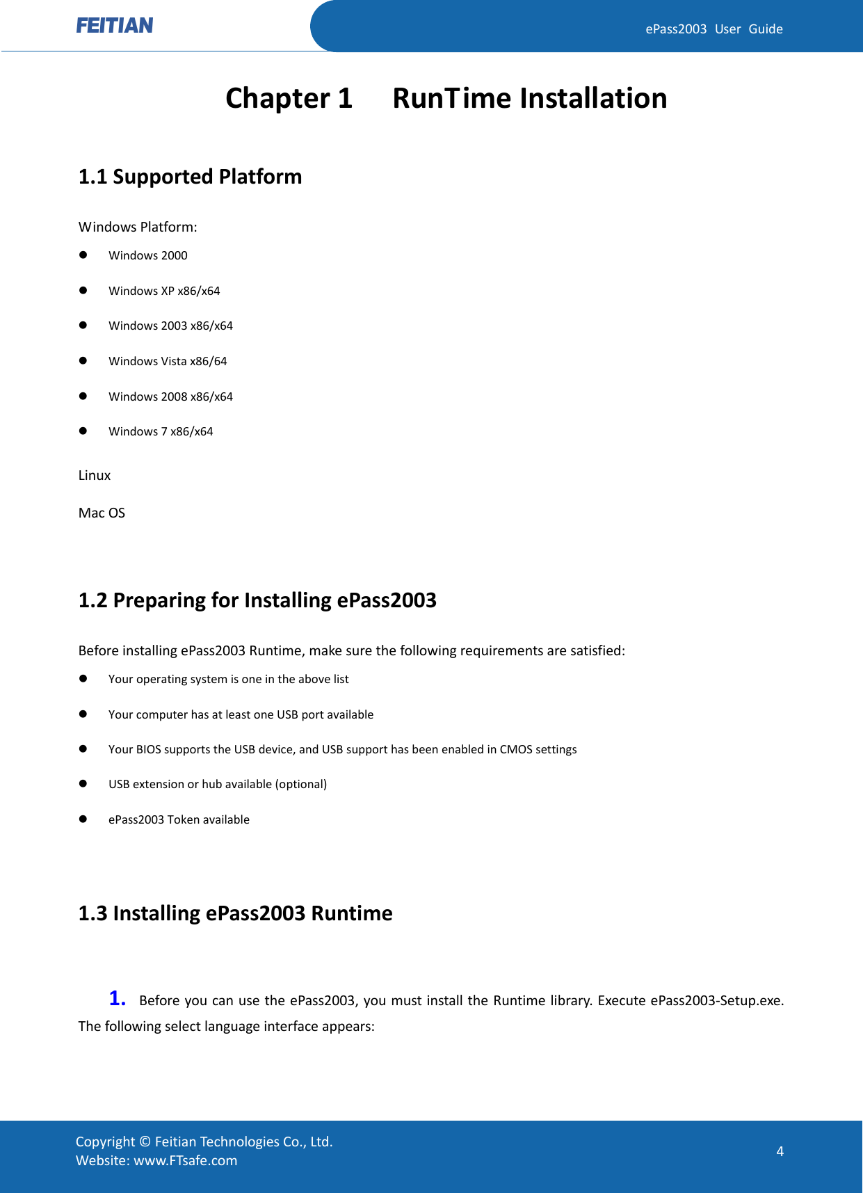  ePass2003 User Guide Chapter 1  RunTime Installation 1.1 Supported Platform Windows Platform:  Windows 2000    Windows XP x86/x64  Windows 2003 x86/x64  Windows Vista x86/64  Windows 2008 x86/x64  Windows 7 x86/x64 Linux Mac OS  1.2 Preparing for Installing ePass2003 Before installing ePass2003 Runtime, make sure the following requirements are satisfied:  Your operating system is one in the above list  Your computer has at least one USB port available  Your BIOS supports the USB device, and USB support has been enabled in CMOS settings  USB extension or hub available (optional)    ePass2003 Token available    1.3 Installing ePass2003 Runtime  1. Before you can use the ePass2003, you must install the Runtime library. Execute ePass2003-Setup.exe. The following select language interface appears:    Copyright © Feitian Technologies Co., Ltd. Website: www.FTsafe.com 4 