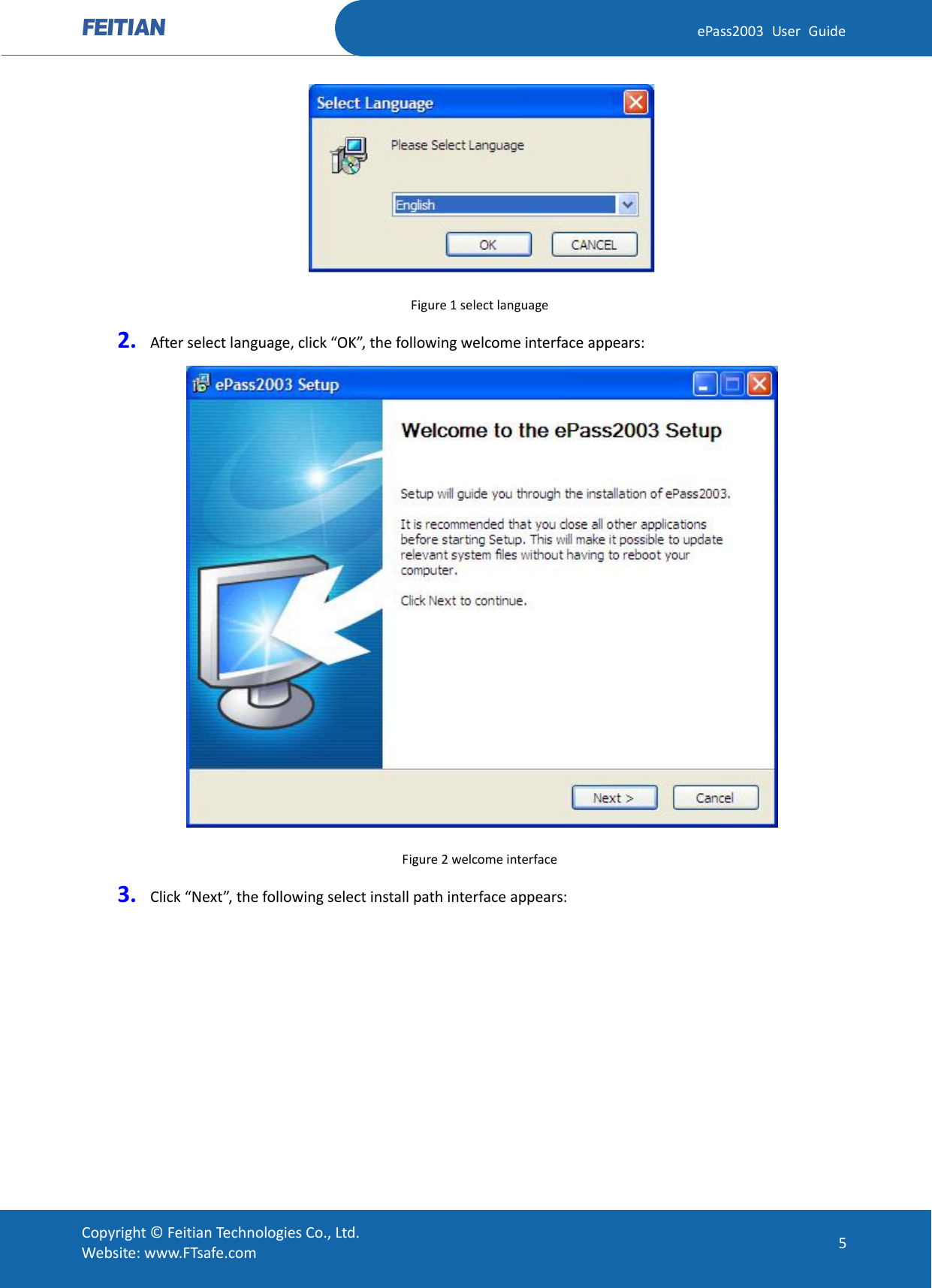  ePass2003 User Guide  Figure 1 select language 2. After select language, click “OK”, the following welcome interface appears:  Figure 2 welcome interface 3. Click “Next”, the following select install path interface appears:  Copyright © Feitian Technologies Co., Ltd. Website: www.FTsafe.com 5 