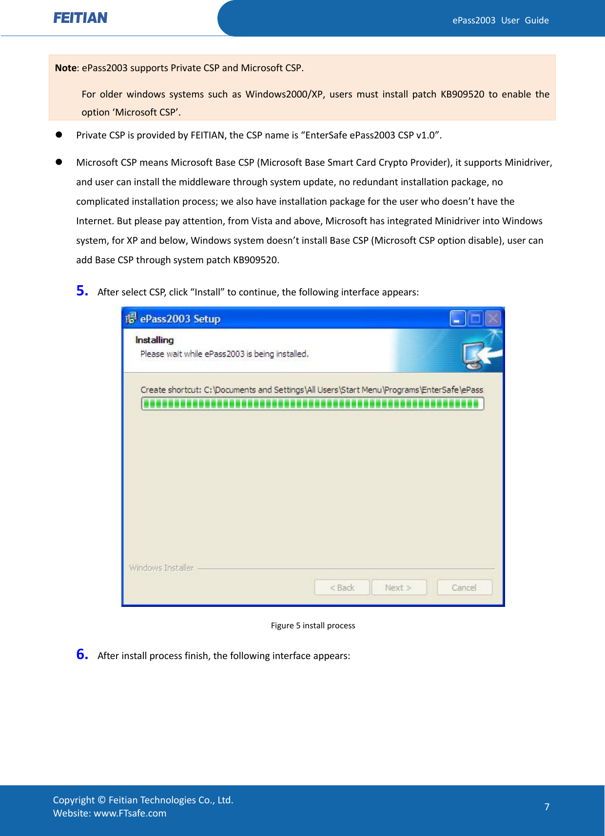  ePass2003 User Guide Note: ePass2003 supports Private CSP and Microsoft CSP.        For older windows systems such as Windows2000/XP, users must install patch KB909520 to enable the option ‘Microsoft CSP’.  Private CSP is provided by FEITIAN, the CSP name is “EnterSafe ePass2003 CSP v1.0”.  Microsoft CSP means Microsoft Base CSP (Microsoft Base Smart Card Crypto Provider), it supports Minidriver, and user can install the middleware through system update, no redundant installation package, no complicated installation process; we also have installation package for the user who doesn’t have the Internet. But please pay attention, from Vista and above, Microsoft has integrated Minidriver into Windows system, for XP and below, Windows system doesn’t install Base CSP (Microsoft CSP option disable), user can add Base CSP through system patch KB909520. 5. After select CSP, click “Install” to continue, the following interface appears:  Figure 5 install process 6. After install process finish, the following interface appears:  Copyright © Feitian Technologies Co., Ltd. Website: www.FTsafe.com 7 