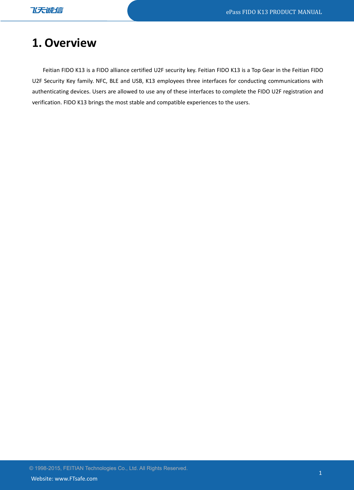 ePass FIDO K13 PRODUCT MANUAL© 1998-2015, FEITIAN Technologies Co., Ltd. All Rights Reserved.Website: www.FTsafe.com11. OverviewFeitian FIDO K13 is a FIDO alliance certified U2F security key. Feitian FIDO K13 is a Top Gear in the Feitian FIDOU2F Security Key family. NFC, BLE and USB, K13 employees three interfaces for conducting communications withauthenticating devices. Users are allowed to use any of these interfaces to complete the FIDO U2F registration andverification. FIDO K13 brings the most stable and compatible experiences to the users.