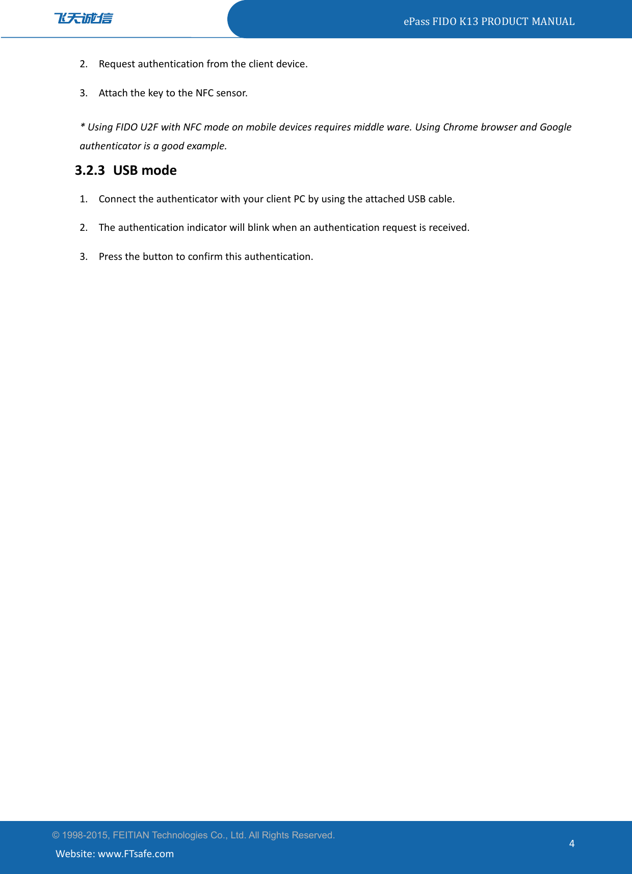 ePass FIDO K13 PRODUCT MANUAL© 1998-2015, FEITIAN Technologies Co., Ltd. All Rights Reserved.Website: www.FTsafe.com42. Request authentication from the client device.3. Attach the key to the NFC sensor.* Using FIDO U2F with NFC mode on mobile devices requires middle ware. Using Chrome browser and Googleauthenticator is a good example.3.2.3 USB mode1. Connect the authenticator with your client PC by using the attached USB cable.2. The authentication indicator will blink when an authentication request is received.3. Press the button to confirm this authentication.