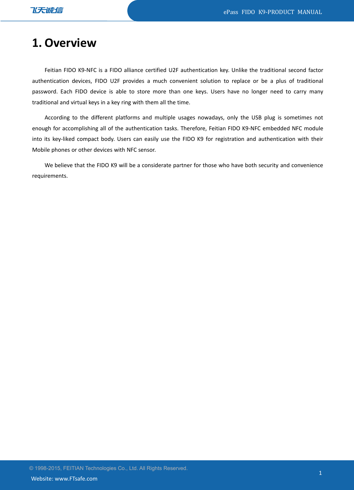 ePass FIDO K9-PRODUCT MANUAL© 1998-2015, FEITIAN Technologies Co., Ltd. All Rights Reserved.Website: www.FTsafe.com11. OverviewFeitian FIDO K9-NFC is a FIDO alliance certified U2F authentication key. Unlike the traditional second factorauthentication devices, FIDO U2F provides a much convenient solution to replace or be a plus of traditionalpassword. Each FIDO device is able to store more than one keys. Users have no longer need to carry manytraditional and virtual keys in a key ring with them all the time.According to the different platforms and multiple usages nowadays, only the USB plug is sometimes notenough for accomplishing all of the authentication tasks. Therefore, Feitian FIDO K9-NFC embedded NFC moduleinto its key-liked compact body. Users can easily use the FIDO K9 for registration and authentication with theirMobile phones or other devices with NFC sensor.We believe that the FIDO K9 will be a considerate partner for those who have both security and conveniencerequirements.