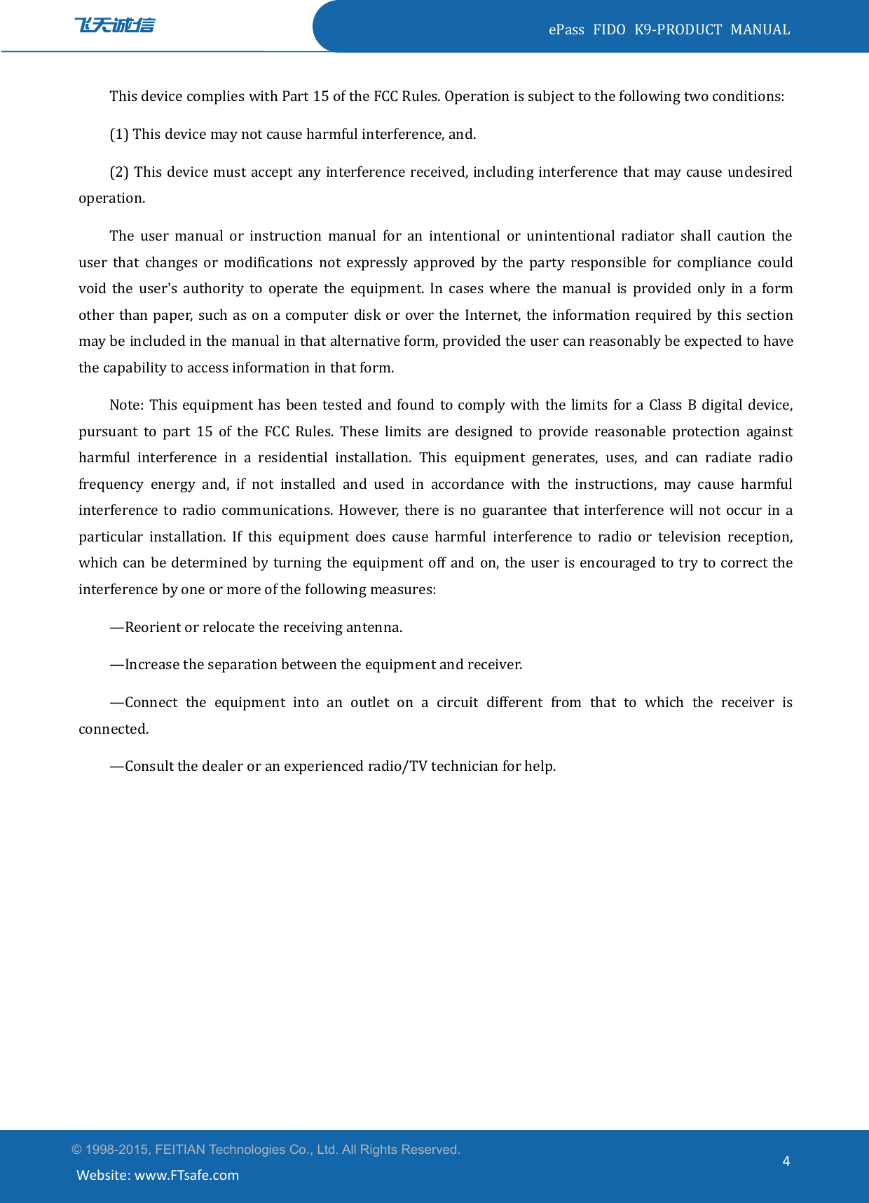 ePass FIDO K9-PRODUCT MANUAL© 1998-2015, FEITIAN Technologies Co., Ltd. All Rights Reserved.Website: www.FTsafe.com4This device complies with Part 15 of the FCC Rules. Operation is subject to the following two conditions:(1) This device may not cause harmful interference, and.(2) This device must accept any interference received, including interference that may cause undesiredoperation.The user manual or instruction manual for an intentional or unintentional radiator shall caution theuser that changes or modifications not expressly approved by the party responsible for compliance couldvoid the user&apos;s authority to operate the equipment. In cases where the manual is provided only in a formother than paper, such as on a computer disk or over the Internet, the information required by this sectionmay be included in the manual in that alternative form, provided the user can reasonably be expected to havethe capability to access information in that form.Note: This equipment has been tested and found to comply with the limits for a Class B digital device,pursuant to part 15 of the FCC Rules. These limits are designed to provide reasonable protection againstharmful interference in a residential installation. This equipment generates, uses, and can radiate radiofrequency energy and, if not installed and used in accordance with the instructions, may cause harmfulinterference to radio communications. However, there is no guarantee that interference will not occur in aparticular installation. If this equipment does cause harmful interference to radio or television reception,which can be determined by turning the equipment off and on, the user is encouraged to try to correct theinterference by one or more of the following measures:—Reorient or relocate the receiving antenna.—Increase the separation between the equipment and receiver.—Connect the equipment into an outlet on a circuit different from that to which the receiver isconnected.—Consult the dealer or an experienced radio/TV technician for help.