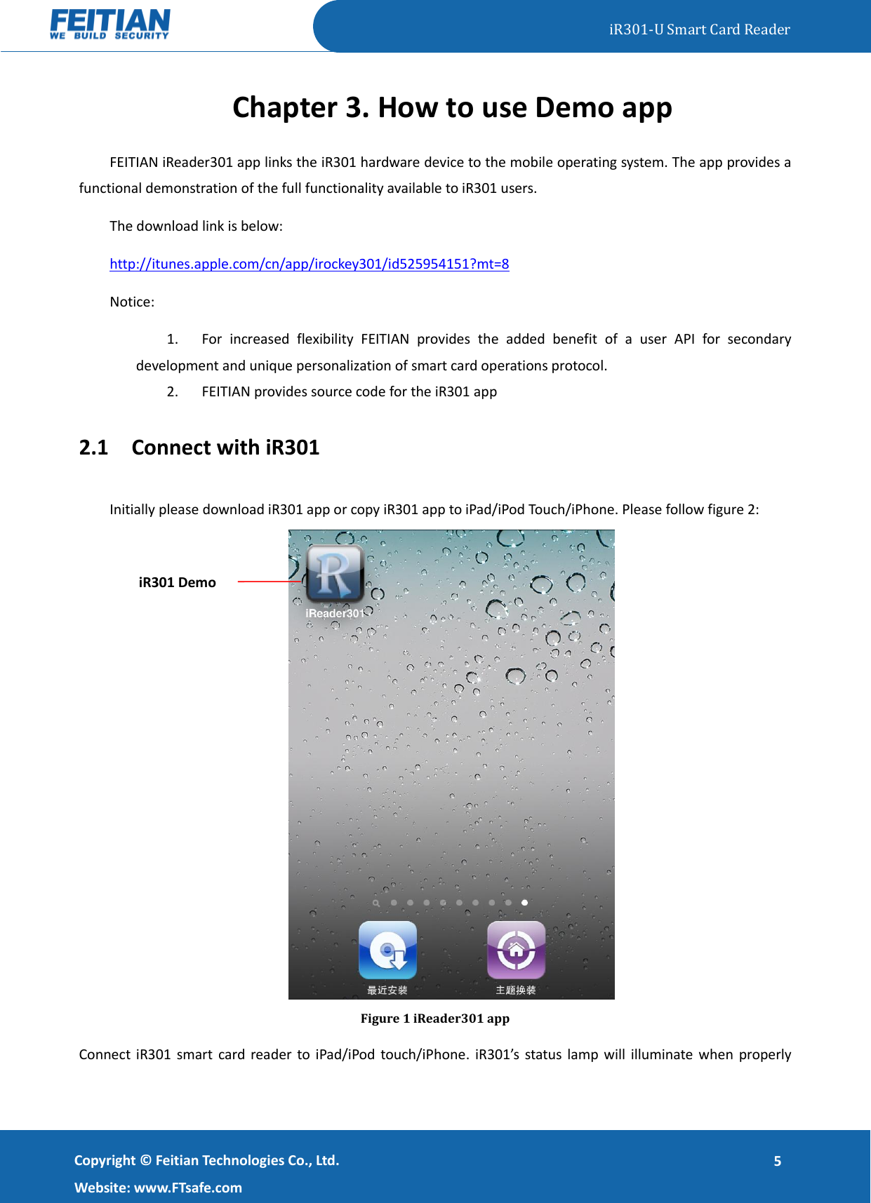   iR301-U Smart Card Reader   Copyright ©  Feitian Technologies Co., Ltd. Website: www.FTsafe.com 5 Chapter 3. How to use Demo app FEITIAN iReader301 app links the iR301 hardware device to the mobile operating system. The app provides a functional demonstration of the full functionality available to iR301 users.   The download link is below: http://itunes.apple.com/cn/app/irockey301/id525954151?mt=8 Notice: 1. For  increased  flexibility  FEITIAN  provides  the  added  benefit  of  a  user  API  for  secondary development and unique personalization of smart card operations protocol.   2. FEITIAN provides source code for the iR301 app 2.1 Connect with iR301 Initially please download iR301 app or copy iR301 app to iPad/iPod Touch/iPhone. Please follow figure 2:  Figure 1 iReader301 app Connect iR301 smart  card reader to iPad/iPod touch/iPhone. iR301’s  status  lamp will  illuminate when properly iR301 Demo 