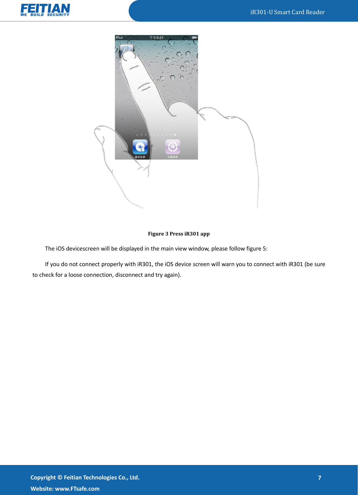   iR301-U Smart Card Reader   Copyright ©  Feitian Technologies Co., Ltd. Website: www.FTsafe.com 7  Figure 3 Press iR301 app The iOS devicescreen will be displayed in the main view window, please follow figure 5: If you do not connect properly with iR301, the iOS device screen will warn you to connect with iR301 (be sure to check for a loose connection, disconnect and try again). 