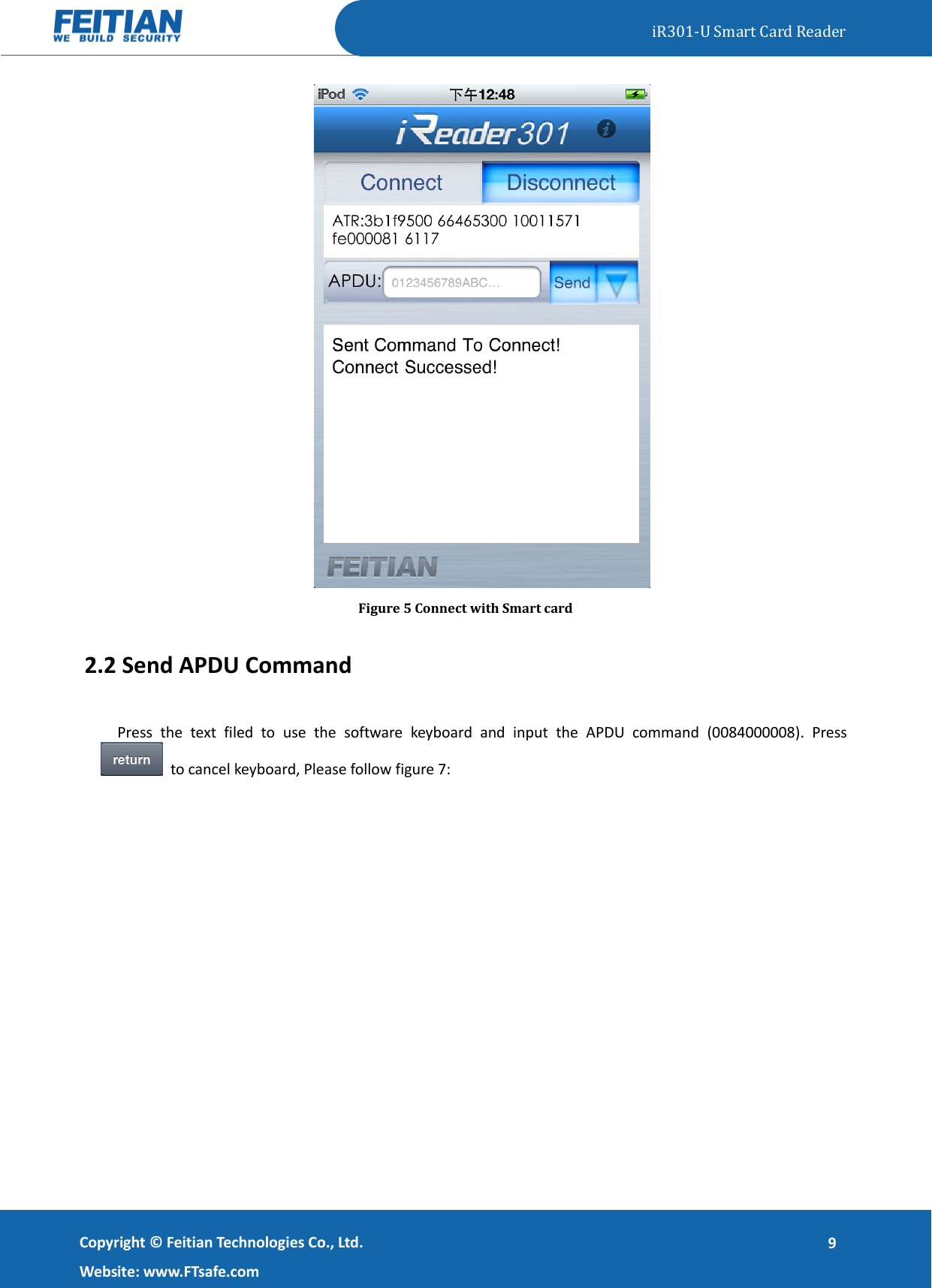   iR301-U Smart Card Reader   Copyright ©  Feitian Technologies Co., Ltd. Website: www.FTsafe.com 9  Figure 5 Connect with Smart card 2.2 Send APDU Command Press  the  text  filed  to  use  the  software  keyboard  and  input  the  APDU  command  (0084000008).  Press  to cancel keyboard, Please follow figure 7: 