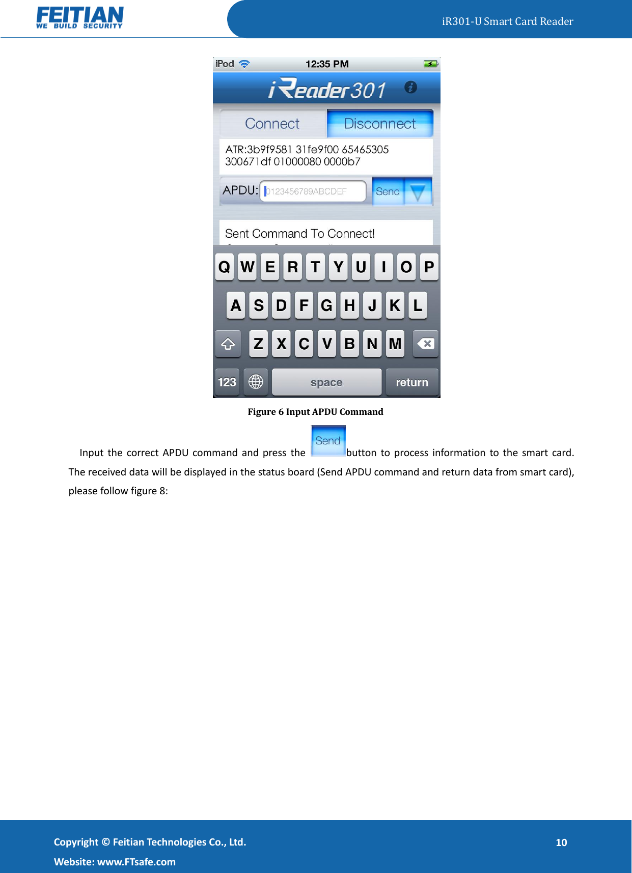   iR301-U Smart Card Reader   Copyright ©  Feitian Technologies Co., Ltd. Website: www.FTsafe.com 10  Figure 6 Input APDU Command Input the  correct APDU command and press the  button to process  information to  the  smart card. The received data will be displayed in the status board (Send APDU command and return data from smart card), please follow figure 8: 
