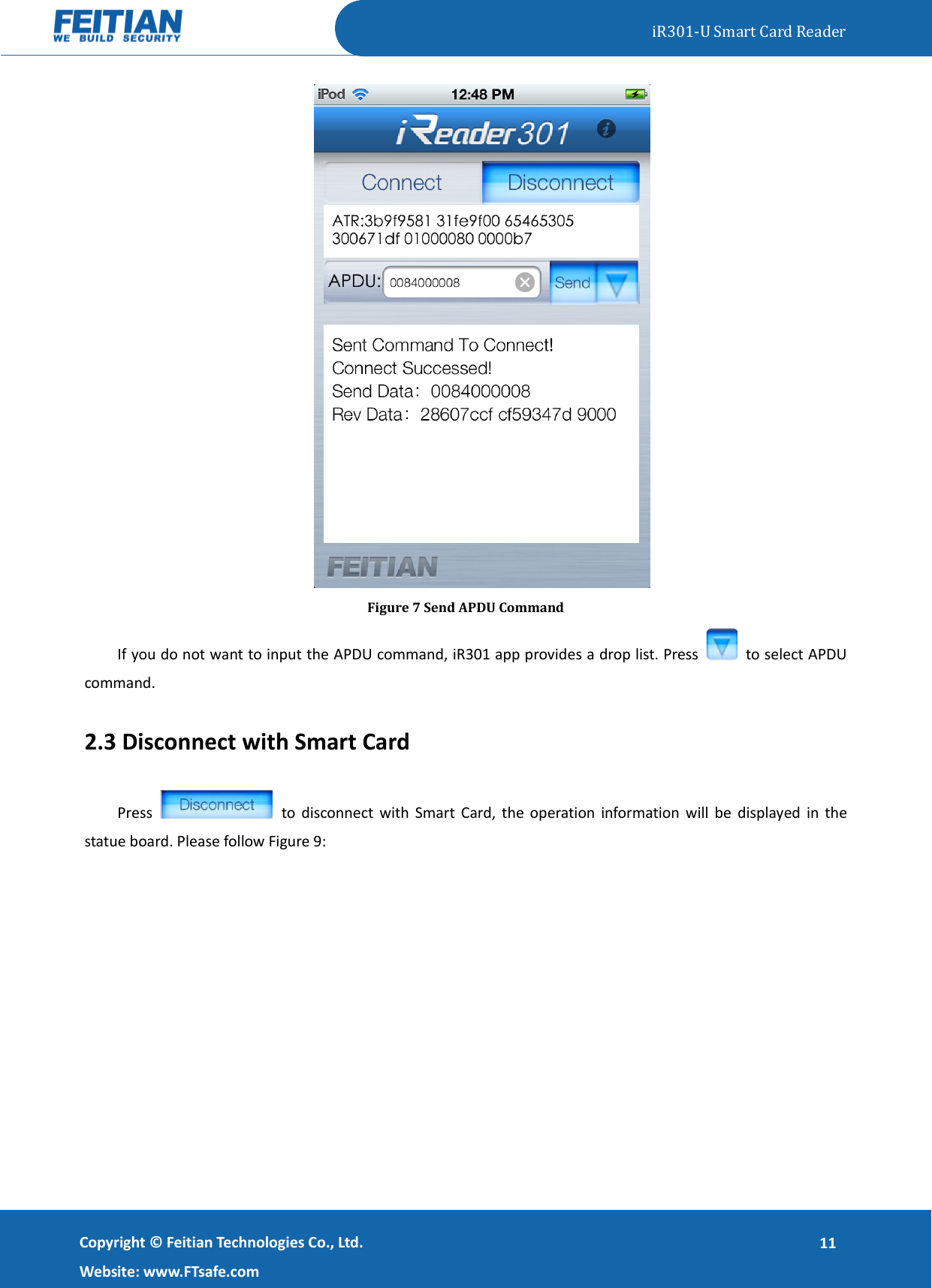   iR301-U Smart Card Reader   Copyright ©  Feitian Technologies Co., Ltd. Website: www.FTsafe.com 11  Figure 7 Send APDU Command If you do not want to input the APDU command, iR301 app provides a drop list. Press    to select APDU command.   2.3 Disconnect with Smart Card Press    to  disconnect with Smart Card,  the operation information  will  be  displayed  in  the statue board. Please follow Figure 9: 