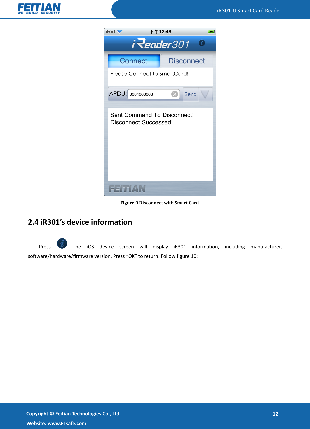   iR301-U Smart Card Reader   Copyright ©  Feitian Technologies Co., Ltd. Website: www.FTsafe.com 12  Figure 9 Disconnect with Smart Card 2.4 iR301’s device information Press    The  iOS  device  screen  will  display  iR301  information,  including  manufacturer, software/hardware/firmware version. Press “OK” to return. Follow figure 10: 