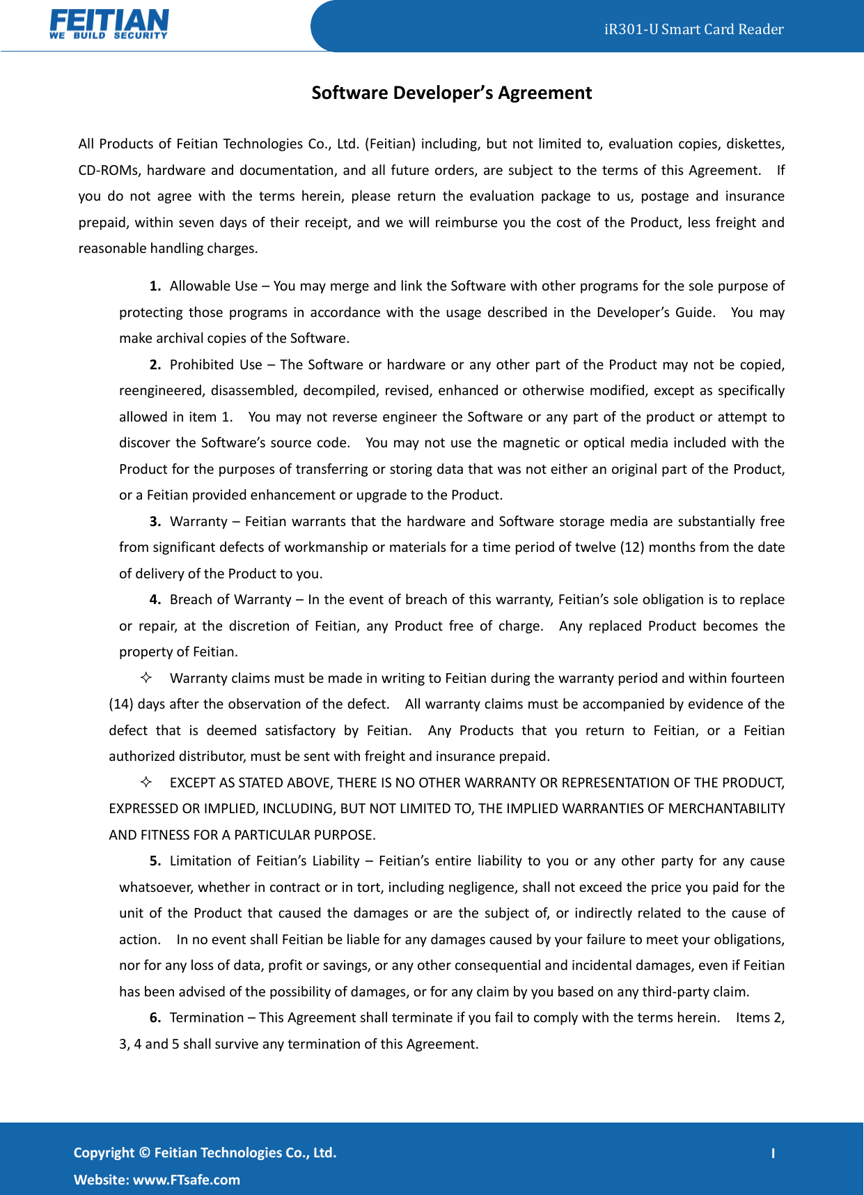   iR301-U Smart Card Reader   Copyright ©  Feitian Technologies Co., Ltd. Website: www.FTsafe.com I Software Developer’s Agreement All Products of Feitian Technologies Co., Ltd. (Feitian) including, but not limited to, evaluation copies, diskettes, CD-ROMs, hardware and documentation, and all future orders, are subject to the terms of this Agreement.    If you  do  not  agree  with  the  terms  herein,  please  return  the  evaluation  package  to  us,  postage  and  insurance prepaid, within seven days of their receipt, and we will reimburse you the cost of the Product, less freight and reasonable handling charges. 1. Allowable Use – You may merge and link the Software with other programs for the sole purpose of protecting  those  programs  in  accordance  with  the  usage  described  in  the  Developer’s  Guide.    You  may make archival copies of the Software.   2. Prohibited Use – The Software or hardware or any other part of the Product may not be copied, reengineered, disassembled, decompiled, revised, enhanced or otherwise modified, except as specifically allowed in item 1.    You may not reverse engineer the Software or any part of the product or attempt to discover the  Software’s source code.    You may not use the magnetic or  optical media included with the Product for the purposes of transferring or storing data that was not either an original part of the Product, or a Feitian provided enhancement or upgrade to the Product. 3. Warranty – Feitian warrants that the hardware and Software storage media are substantially free from significant defects of workmanship or materials for a time period of twelve (12) months from the date of delivery of the Product to you. 4. Breach of Warranty – In the event of breach of this warranty, Feitian’s sole obligation is to replace or  repair,  at  the  discretion  of  Feitian,  any  Product  free  of  charge.    Any  replaced  Product  becomes  the property of Feitian.    Warranty claims must be made in writing to Feitian during the warranty period and within fourteen (14) days after the observation of the defect.    All warranty claims must be accompanied by evidence of the defect  that  is  deemed  satisfactory  by  Feitian.    Any  Products  that  you  return  to  Feitian,  or  a  Feitian authorized distributor, must be sent with freight and insurance prepaid.  EXCEPT AS STATED ABOVE, THERE IS NO OTHER WARRANTY OR REPRESENTATION OF THE PRODUCT, EXPRESSED OR IMPLIED, INCLUDING, BUT NOT LIMITED TO, THE IMPLIED WARRANTIES OF MERCHANTABILITY AND FITNESS FOR A PARTICULAR PURPOSE. 5. Limitation  of  Feitian’s  Liability  – Feitian’s  entire  liability  to  you  or  any  other  party  for  any  cause whatsoever, whether in contract or in tort, including negligence, shall not exceed the price you paid for the unit of the Product that  caused the  damages or  are  the subject  of,  or indirectly related  to  the cause  of action.    In no event shall Feitian be liable for any damages caused by your failure to meet your obligations, nor for any loss of data, profit or savings, or any other consequential and incidental damages, even if Feitian has been advised of the possibility of damages, or for any claim by you based on any third-party claim.   6. Termination – This Agreement shall terminate if you fail to comply with the terms herein.    Items 2, 3, 4 and 5 shall survive any termination of this Agreement. 
